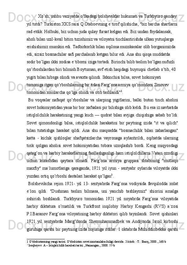   Xo’sh, ushbu vaziyatda o’lkadagi bolsheviklar hukumati va Turkbyuro qanday 
yil tutdi? Turkiston XKS raisi Q.Otaboevning e`tirof qilishicha, "biz barcha shartlarni
rad etdik. Holbuki, biz uchun juda qulay fursat kelgan edi. Biz undan foydalansak, 
aholi bilan uzil-kesil bitim tuzishimiz va viloyatni tinchlantirishda ulkan yutuqlarga 
erishishimiz mumkin edi. Tadbirkorlik bilan oqilona muzokaralar olib borganimizda 
edi, sizsiz bosmachilar safi parchalanib ketgan bilur edi. Ana shu qisqa muddatda 
sodir bo’lgan ikki xodisa e`tiborni iziga tortadi. Birinchi bilib taslim bo’lgan nufuzli 
qo’rboshilardan biri bilmish Boytuman, avf etish haqidagi buyruqni chetlab o’tib, 40 
yigiti bilan hibsga olindi va avaxta qilindi. Ikkinchisi bilsa, sovet hokimiyati 
tomoniga itgan qo’rboshilarning bir tidasi Farg’ona armiya qo’mondoni Zinovev 
tomonidan xoinlarcha qo’lga olindi va otib tashlandi" 1
. 
  Bu   voqealar   nafaqat   qo’rboshilar   va   ularping   yigitlarini,   balki   butun   tinch   aholini
sovet hokimiyatidan yana bir bor xafsalasi pir bilishiga olib keldi. Bu esa iz navbatida
istiqlolchilik harakatining yangi kuch — qudrat bilan avjiga chiqishiga sabab bo’ldi.
Sovet   qimondonligi   bilsa,   istiqlolchilik   harakatini   bir   paytning   izida   "it   va   qilich"
bilan   tutatishga   harakat   qildi.   Ana   shu   maqsadda   "bosmachilik   bilan   zaharlangan"
katta   -   kichik   qishloqlar   shafqatsizlarcha   vayronaga   aylantirildi,   oqibatda   ularning
tirik   qolgan   aholisi   sovet   hokimiyatidan   tobora   uzoqlashib   bordi.   Keng   miqyosdagi
qatag’on va harbiy harakatlarning faollashganligi ham istiqlolchilarni Vatan ozodligi
uchun   kurashdan   qaytara   olmadi.   Farg’ona   armiya   gruppasi   shtabining   "mutlaqo
maxfiy"   ma`lumotlariga  qaraganda,   1921  yil   iyun  -  sentyabr   oylarida  viloyatda  ikki
yuzdan ortiq qo’rboshi dastalari harakat qo’lgan 2
. 
  Bolshevikcha   rejim   1921-   yil   13-   sentyabrda   Farg’ona   vodiysida   favqulodda   xolat
e`lon   qildi.   "Dushman   taslim   bilmasa,   uni   yanchib   tashlaymiz"   shiorini   amalga
oshirish   boshlandi.   Turkbyuro   tomonidan   1921   yil   noyabrda   Farg’ona   viloyatida
harbiy   diktatura   o’rnatildi   va   Turkfront   inqilobiy   Harbiy   Kengashi   (RVS)   a`zosi
P.I.Baranov   Farg’ona   viloyatining   harbiy   diktatori   qilib   tayinlandi.   Sovet   qishinlari
1921   yil   sentyabrda   Marg’ilonda   Shermuhammadbek   va   Andijonda   Isroil   kirboshi
guruhiga qarshi bir paytning izida hujumga itdilar. 1 oktabrda Muhiddinbekka qarshi
1  O’zbekistonning yangi tarixi. O’zbekiston sovet mustamlakachiligi davrida. 2-kitob. -T.: Sharq, 2000., 168-b 
2
 Isoqboyev. A – Istiqlolchilik harakati tarixi., Namangan., 2008. 57-b   