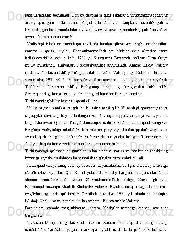 jang   harakatlari   boshlandi.   Uch   oy   davomida   qizil   askarlar   Shermuhammadbekning
asosiy   qarorgohi   -   Garboboni   ishg’ol   qila   olmadilar.   Janglarda   ustunlik   goh   u
tomonda, goh bu tomonda bilar edi. Ushbu irinda sovet qimondonligi juda "nozik" va
ayyor taktikani ishlab chiqdi. 
  Vodiydagi   izbek   qo’rboshilarga   tog’larda   harakat   qilayotgan   qirg’iz   qo’rboshilari
qarama   -   qarshi   qiyildi.   Shermuhammadbek   va   Muhiddinbek   o’rtasida   izaro
kelishmovchilik   hosil   qilindi,   1921   yil   5   avgustda   Buxoroda   bo’lgan   O’rta   Osiyo
milliy   musulmon   jamiyatlari   Federatsiyasiiing   anjumanida   Ahmad   Zakiy   Validiy
raisligida Turkiston Milliy Birligi tashkiloti tuzildi. Validiyning "Xotiralar" kitobida
yozishicha,   1921   yil   5   -7   -sentyabrda   Samarqandda   ,   1922   yil   18-20   sentyabrda
Toshkentda   Turkiston   Milliy   Birligining   navbatdagi   kongresslari   bilib   o’tdi.
Samarqanddagi kongressda uyushmaning 24 banddan iborat nizomi va 
Turkistonning Milliy bayrog’i qabul qilinadi.         
  Milliy   bayroq   binafsha   rangda   bilib,   uning   asosi   qilib   XI   asrdagi   qoraxoniylar   va
saljuqiylar davridagi bayroq tanlangan edi. Bayroqni tayyorlash ishiga Validiy bilan
birga   Munavvar   Qori   va   Tiraqul   Jonuzoqov   ishtirok   etishdi.   Samarqand   kongressi
Farg’ona   vodiysidagi   istiqlolchilik   harakatini   g’oyaviy   jihatdan   jipslashuviga   katta
xizmat   qildi.   Farg’ona   qo’rboshilari   huzurida   bir   yilcha   bo’lgan   T.Jonuzoqov   iz
faoliyati haqida kongressda axborot berdi. Anjumanda butun 
Turkistondagi   qo’rboshilar   guruhlari   bilan   aloqa   o’rnatish   va   har   bir   qo’rboshining
huzuriga siyosiy maslahatchilar yuborish to’g’risida qaror qabul qilindi. 
  Samarqand viloyatining bosh qo’rboshisi, naymanlardan bo’lgan Ochilboy huzuriga
obro’li   izbsk   ziyolilari   Qori   Komil   yuborildi.   Validiy   Farg’ona   istiqlolchilari   bilan
aloqani   mustahkamlash   uchun   Shermuhammadbek   oldiga   Xaris   Igliqovni,
Rahmonqul huzuriga Mustafo Shohqulni yubordi. Bundan tashqari Izgan tog’lariga -
qirg’izlarning   bosh   qo’rboshisi   Parpibek   huzuriga   1921   yil   oktabrida   boshqird
Minhoji Cholni maxsus maktub bilan yubordi. Bu maktubda Validiy 
Parpibekka   mabodo   mag’lubiyatga   uchrasa,   Koshg’ar   tomonga   ketipshi   maslahat
bergan edi. 
  Turkiston   Milliy   Birligi   tashkiloti   Buxoro,   Xorazm,   Samarqand   va   Farg’onadagi
istiqlolchilik   harakatini   yagona   markazga   uyushtirishda   katta   jonbozlik   ko’rsatdi. 