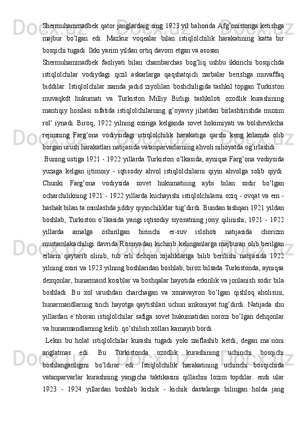 Shermuhammadbek qator janglardaig sing 1923 yil bahorida Afg’onistonga ketishga
majbur   bo’lgan   edi.   Mazkur   voqealar   bilan   istiqlolchilik   harakatining   katta   bir
bosqichi tugadi. Ikki yarim yildan ortiq davom etgan va asosan 
Shermuhammadbek   faoliyati   bilan   chambarchas   bog’liq   ushbu   ikkinchi   bosqichda
istiqlolchilar   vodiydagi   qizil   askarlarga   qaqshatqich   zarbalar   berishga   muvaffaq
biddilar.   Istiqlolchilar   xamda   jadid   ziyolilari   boshchiligida   tashkil   topgan   Turkiston
muvaqkdt   hukumati   va   Turkiston   Milliy   Birligi   tashkiloti   ozodlik   kurashining
mantiqiy   hosilasi   sifatida   istiqlolchilarning   g’oyaviy   jihatdan   birlashtirishda   muxim
rol’   iynadi.   Biroq,   1922   yilning   oxiriga   kelganda   sovet   hokimiyati   va   bolshevikcha
rejimning   Farg’ona   vodiysidagi   istiqlolchilik   harakatiga   qarshi   keng   kilamda   olib
borgan urush harakatlari natijasida vatanparvarlarning ahvoli nihoyatda og’irlashdi.
  Buning ustiga 1921 - 1922 yillarda Turkiston o’lkasida, ayniqsa Farg’ona vodiysida
yuzaga   kelgan   ijtimoiy   -   iqtisodiy   ahvol   istiqlolchilarni   qiyin   ahvolga   solib   qiydi.
Chunki   Farg’ona   vodiysida   sovet   hukumatiiing   aybi   bilan   sodir   bo’lgan
ocharchilikning 1921 - 1922 yillarda kuchayishi istiqlolchilarni oziq - ovqat va em -
hashak bilan ta`minlashda jiddiy qiyinchiliklar tug’dirdi. Bundan tashqari 1921 yildan
boshlab, Turkiston  o’lkasida  yangi  iqtisodiy siyosatning  joriy qilinishi,  1921 - 1922
yillarda   amalga   oshirilgan   birinchi   er-suv   islohoti   natijasida   chorizm
mustamlakachiligi davrida Rossiyadan kichirib kelinganlarga majburan olib berilgan
erlarni   qaytarib   olinib,   tub   erli   dehqon   xijaliklariga   bilib   berilishi   natijasida   1922
yilning oxiri va 1923 yilning boshlaridan boshlab, biroz bilsada Turkistonda, ayniqsa
dexqonlar, hunarmand kosiblar va boshqalar hayotida erkinlik va jonlanish sodir bila
boshladi.   Bu   xol   urushdan   charchagan   va   xonavayron   bo’lgan   qishloq   aholisini,
hunarmandlarniig   tinch   hayotga   qaytishlari   uchun   imkoniyat   tug’dirdi.   Natijada   shu
yillardan   e`tiboran   istiqlolchilar   safiga   sovet   hukumatidan   norozi   bo’lgan   dehqonlar
va hunarmandlarning kelib. qo’shilish xollari kamayib bordi. 
  Lekin   bu   holat   istiqlolchilar   kurashi   tugadi   yoki   zaiflashib   ketdi,   degan   ma`noni
anglatmas   edi.   Bu   Turkistonda   ozodlik   kurashining   uchinchi   bosqichi
boshlanganligini   bo’ldirar   edi.   Istiqlolchilik   harakatining   uchinchi   bosqichida
vatanparvarlar   kurashning   yangicha   taktikasini   qillashni   lozim   topdilar.   endi   ular
1923   -   1924   yillardan   boshlab   kichik   -   kichik   dastalarga   bilingan   holda   jang 