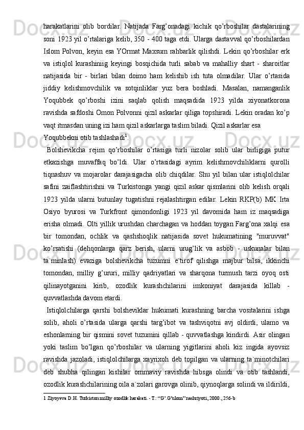 harakatlarini   olib   bordilar.   Natijada   Farg’onadagi   kichik   qo’rboshilar   dastalarining
soni 1923 yil o’rtalariga kelib, 350 - 400 taga etdi. Ularga dastavval qo’rboshilardan
Islom Polvon, keyin esa YOrmat  Maxsum  rahbarlik qilishdi. Lekin qo’rboshilar  erk
va   istiqlol   kurashiniig   keyingi   bosqichida   turli   sabab   va   mahalliy   shart   -   sharoitlar
natijasida   bir   -   birlari   bilan   doimo   ham   kelishib   ish   tuta   olmadilar.   Ular   o’rtasida
jiddiy   kelishmovchilik   va   sotqinliklar   yuz   bera   boshladi.   Masalan,   namanganlik
Yoqubbek   qo’rboshi   izini   saqlab   qolish   maqsadida   1923   yilda   xiyonatkorona
ravishda safdoshi Omon Polvonni qizil askarlar qiliga topshiradi. Lekin oradan ko’p
vaqt itmasdan uning izi ham qizil askarlarga taslim biladi. Qizil askarlar esa 
Yoqubbekni otib tashlashadi 1
.               
  Bolshevikcha   rejim   qo’rboshilar   o’rtasiga   turli   nizolar   solib   ular   birligiga   putur
etkazishga   muvaffaq   bo’ldi.   Ular   o’rtasidagi   ayrim   kelishmovchiliklarni   qurolli
tiqnashuv   va   mojarolar   darajasigacha   olib   chiqdilar.   Shu   yil   bilan   ular   istiqlolchilar
safini   zaiflashtirishni   va   Turkistonga   yangi   qizil   askar   qismlarini   olib   kelish   orqali
1923   yilda   ularni   butunlay   tugatishni   rejalashtirgan   edilar.   Lekin   RKP(b)   MK   Irta
Osiyo   byurosi   va   Turkfront   qimondonligi   1923   yil   davomida   ham   iz   maqsadiga
erisha olmadi. Olti yillik urushdan charchagan va hoddan toygan Farg’ona xalqi esa
bir   tomondan,   ochlik   va   qashshoqlik   natijasida   sovet   hukumatining   "muruvvat"
ko’rsatishi   (dehqonlarga   qarz   berish,   ularni   urug’lik   va   asbob   -   uskunalar   bilan
ta`minlash)   evaziga   bolshevikcha   tuzumni   e`tirof   qilishga   majbur   bilsa,   ikkinchi
tomondan,   milliy   g’ururi,   milliy   qadriyatlari   va   sharqona   turmush   tarzi   oyoq   osti
qilinayotganini   kirib,   ozodlik   kurashchilarini   imkoniyat   darajasida   killab   -
quvvatlashda davom etardi. 
  Istiqlolchilarga   qarshi   bolsheviklar   hukumati   kurashning   barcha   vositalarini   ishga
solib,   aholi   o’rtasida   ularga   qarshi   targ’ibot   va   tashviqotni   avj   oldirdi,   ulamo   va
eshonlarning bir  qismini  sovet  tuzumini  qillab - quvvatlashga kindirdi. Asir  olingan
yoki   taslim   bo’lgan   qo’rboshilar   va   ularning   yigitlarini   aholi   kiz   ingida   ayovsiz
ravishda   jazoladi,   istiqlolchilarga   xayrixoh   deb   topilgan   va   ularning   ta`minotchilari
deb   shubha   qilingan   kishilar   ommaviy   ravishda   hibsga   olindi   va   otib   tashlandi,
ozodlik kurashchilarining oila a`zolari garovga olinib, qiynoqlarga solindi va ildirildi,
1  Ziyoyeva D.H. Turkiston milliy ozodlik harakati. -T.: “G’.G’ulom” nashriyoti, 2000., 256-b