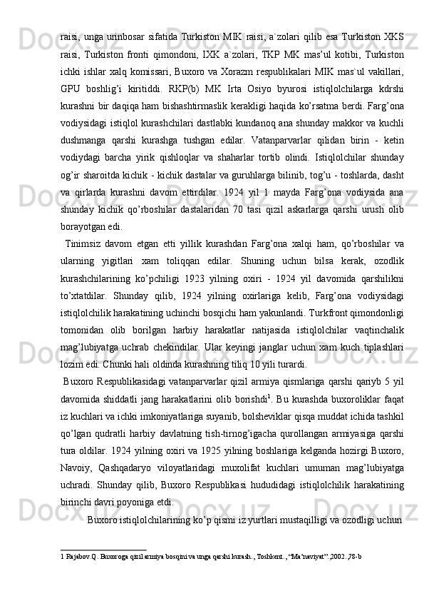 raisi,   unga   urinbosar   sifatida   Turkiston   MIK   raisi,   a`zolari   qilib  esa   Turkiston   XKS
raisi,   Turkiston   fronti   qimondoni,   IXK   a`zolari,   TKP   MK   mas’ul   kotibi,   Turkiston
ichki ishlar  xalq komissari, Buxoro va Xorazm  respublikalari MIK mas`ul  vakillari,
GPU   boshlig’i   kiritiddi.   RKP(b)   MK   Irta   Osiyo   byurosi   istiqlolchilarga   kdrshi
kurashni bir daqiqa ham bishashtirmaslik kerakligi haqida ko’rsatma berdi. Farg’ona
vodiysidagi istiqlol kurashchilari dastlabki  kundanoq ana shunday makkor va kuchli
dushmanga   qarshi   kurashga   tushgan   edilar.   Vatanparvarlar   qilidan   birin   -   ketin
vodiydagi   barcha   yirik   qishloqlar   va   shaharlar   tortib   olindi.   Istiqlolchilar   shunday
og’ir sharoitda kichik - kichik dastalar va guruhlarga bilinib, tog’u - toshlarda, dasht
va   qirlarda   kurashni   davom   ettirdilar.   1924   yil   1   mayda   Farg’ona   vodiysida   ana
shunday   kichik   qo’rboshilar   dastalaridan   70   tasi   qizil   askarlarga   qarshi   urush   olib
borayotgan edi. 
  Tinimsiz   davom   etgan   etti   yillik   kurashdan   Farg’ona   xalqi   ham,   qo’rboshilar   va
ularning   yigitlari   xam   toliqqan   edilar.   Shuning   uchun   bilsa   kerak,   ozodlik
kurashchilarining   ko’pchiligi   1923   yilning   oxiri   -   1924   yil   davomida   qarshilikni
to’xtatdilar.   Shunday   qilib,   1924   yilning   oxirlariga   kelib,   Farg’ona   vodiysidagi
istiqlolchilik harakatining uchinchi bosqichi ham yakunlandi. Turkfront qimondonligi
tomonidan   olib   borilgan   harbiy   harakatlar   natijasida   istiqlolchilar   vaqtinchalik
mag’lubiyatga   uchrab   chekindilar.   Ular   keyingi   janglar   uchun   xam   kuch   tiplashlari
lozim edi. Chunki hali oldinda kurashning tiliq 10 yili turardi. 
  Buxoro Respublikasidagi  vatanparvarlar  qizil  armiya qismlariga  qarshi  qariyb 5 yil
davomida shiddatli  jang  harakatlarini   olib borishdi 1
. Bu  kurashda  buxoroliklar   faqat
iz kuchlari va ichki imkoniyatlariga suyanib, bolsheviklar qisqa muddat ichida tashkil
qo’lgan   qudratli   harbiy   davlatning   tish-tirnog’igacha   qurollangan   armiyasiga   qarshi
tura oldilar. 1924 yilning oxiri va 1925 yilning boshlariga kelganda hozirgi Buxoro,
Navoiy,   Qashqadaryo   viloyatlaridagi   muxolifat   kuchlari   umuman   mag’lubiyatga
uchradi.   Shunday   qilib,   Buxoro   Respublikasi   hududidagi   istiqlolchilik   harakatining
birinchi davri poyoniga etdi. 
  Buxoro istiqlolchilarining ko’p qismi iz yurtlari mustaqilligi va ozodligi uchun 
1  Rajabov.Q. Buxoroga qizil armiya bosqini va unga qarshi kurash., Toshkent., “Ma’naviyat”.,2002.,78-b  