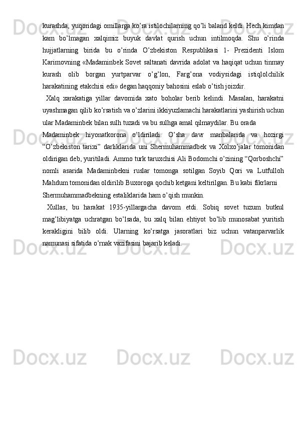 kurashda, yuqoridagi omillarga ko’ra istilochilarning qo’li baland keldi. Hech kimdan
kam   bo’lmagan   xalqimiz   buyuk   davlat   qurish   uchun   intilmoqda.   Shu   o’rinda
hujjatlarning   birida   bu   o’rinda   O’zb е kiston   R е spublikasi   1-   Pr е zid е nti   Islom
Karimovning  «Madaminb е k Sov е t  saltanati  davrida  adolat  va  haqiqat   uchun tinmay
kurash   olib   borgan   yurtparvar   o’g’lon,   Farg’ona   vodiysidagi   istiqlolchilik
harakatining  е takchisi edi» d е gan haqqoniy bahosini eslab o’tish joizdir. 
  Xalq   xarakatiga   yillar   davomida   xato   boholar   berib   kelindi.   Masalan,   harakatni
uyashmagan qilib ko’rsatish va o’zlarini ikkiyuzlamachi harakatlarini yashirish uchun
ular Madaminbek bilan sulh tuzadi va bu sulhga amal qilmaydilar. Bu orada 
Madaminbek   hiyonatkorona   o’ldiriladi.   O’sha   davr   manbalarida   va   hozirgi
“O’zbekiston   tarixi”   darliklarida   uni   Shermuhammadbek   va   Xolxo’jalar   tomonidan
oldirigan deb, yuritiladi. Ammo turk taruxchisi Ali Bodomchi o’zining “Qorboshchi”
nomli   asarida   Madaminbekni   ruslar   tomonga   sotilgan   Soyib   Qori   va   Lutfulloh
Mahdum tomonidan oldirilib Buxoroga qochib ketgani keltirilgan. Bu kabi fikrlarni 
Shermuhammadbekning estaliklarida ham o’qish munkin.     
  Xullas,   bu   harakat   1935-yillargacha   davom   etdi.   Sobiq   sovet   tuzum   butkul
mag’libiyatga   uchratgan   bo’lsada,   bu   xalq   bilan   ehtiyot   bo’lib   munosabat   yuritish
kerakligini   bilib   oldi.   Ularning   ko’rsatga   jasoratlari   biz   uchun   vatanparvarlik
namunasi sifatida o’rnak vazifasini bajarib keladi. 
 
 
 
 
 
 
 
  