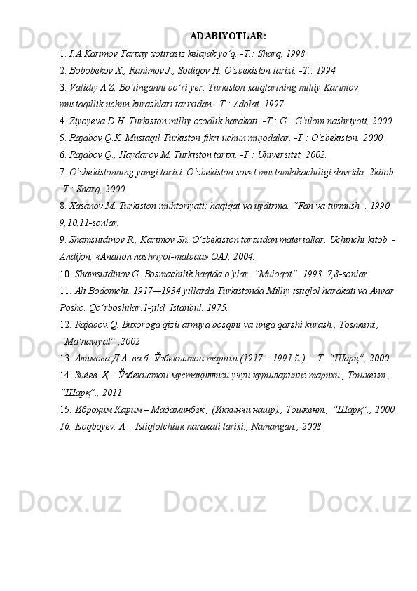 ADABIYOTLAR:  
1. I.A.Karimov Tarixiy xotirasiz kelajak yo’q. -T.: Sharq, 1998. 
2. Bobobekov X., Rahimov J., Sodiqov H. O’zbekiston tarixi. -T.: 1994. 
3. Validiy A.Z. Bo’linganni bo’ri yer. Turkiston xalqlarining milliy Karimov 
mustaqillik uchun kurashlari tarixidan. -T.: Adolat.  1997. 
4. Ziyoyeva D.H. Turkiston milliy ozodlik harakati. -T.: G’. G’ulom nashriyoti, 2000. 
5. Rajabov Q.K. Mustaqil Turkiston fikri uchun mujodalar. -T.: O’zbekiston.  2000. 
6. Rajabov Q., Haydarov M. Turkiston tarixi. -T.: Universitet, 2002. 
7. O’zbekistonning yangi tarixi. O’zbekiston sovet mustamlakachiligi davrida.  2kitob.
-T.: Sharq, 2000. 
8. Xasanov M. Turkiston muhtoriyati: haqiqat va uydirma.  “Fan va turmush”. 1990. 
9,10,11-sonlar. 
9. Shamsutdinov R., Karimov Sh. O’zbekiston tarixidan materiallar. Uchinchi kitob. -
Andijon, «Andilon nashriyot-matbaa» OAJ, 2004. 
10. Shamsutdinov G. Bosmachilik haqida o’ylar.  “Muloqot”. 1993. 7,8-sonlar. 
11. Ali Bodomchi. 1917—1934 yillarda Turkistonda Milliy istiqlol harakati va Anvar 
Posho.  Qo’rboshilar.1-jild. Istanbul. 1975. 
12. Rajabov.Q. Buxoroga qizil armiya bosqini va unga qarshi kurash., Toshkent., 
“Ma’naviyat”.,2002 
13. Алимова Д.А. ва б. Ўзбекистон тарихи (1917 – 1991 й.). – Т: “Шарқ”, 2000 
14. Зиёев. Ҳ – Ўзбекистон мустақиллиги учун куршларнинг тарихи., Тошкент., 
“Шарқ”., 2011 
15. Иброҳим Карим – Мадаминбек., (Иккинчи нашр)., Тошкент., “Шарқ”., 2000
16.   Isoqboyev. A – Istiqlolchilik harakati tarixi., Namangan., 2008.  