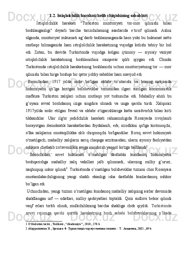1.2. Istiqlolchilik harakati kelib chiqishining sabablari  
Istiqlolchilik   harakati   "Turkiston   muxtoriyati   tor-mor   qilinishi   bilan
boshlanganligi"   deyarli   barcha   tarixchilarning   asarlarida   e`tirof   qilinadi.   Aslini
olganda, muxtoriyat xukumati ag’darib tashlanmaganida ham yoki bu hukumat xatto
mutlaqo   bilmaganida   ham   istiqlolchilik   harakatining   vujudga   kelishi   tabiiy   bir   hol
edi.   Zotan,   bu   davrda   Turkistonda   vujudga   kelgan   ijtimoiy   —   siyosiy   vaziyat
istiqlolchilik   harakatining   boshlanishini   muqarrar   qilib   qiygan   edi.   Chunki
Turkistonda istiqlolchilik harakatining boshlanishi  uchun muxtoriyatning tor — mor
qilinishi bilan birga boshqa bir qator jiddiy sabablar ham mavjud edi. 
  Birinchidan,   1917   yilda   sodir   bo’lgan   oktabr   to’ntarishi   va   buning   natijasida
hokimiyatni   qo’lga   kiritgan   bolsheviklar   tomonidan   ilgari   surilgan   kommunistik
mafkura   Turkiston   xalqlari   uchun   mutlaqo   yot   tushuncha   edi.   Mahalliy   aholi   bu
g’oyani   avval   boshdanoq   iziga   singdira   olmadi   va   unga   qarshi   turdi.   Xalqimiz
1917yilda   sodir   etilgan   fevral   va   oktabr   o'zgarishlariga   katta   umidvorlik   bilan   ko'z
tikkandilar.   Ular   ilg'or   jadidchilik   harakati   rahnamoligida   Rossiyada   rivojlanib
borayotgan   demokratik   harakatlardan   foydalanib,   erk,   ozodlikni   qo'lga   kiritmoqchi,
o'lka   xalqlarini   mustaqillikka   olib   chiqmoqchi   bo'lgandilar.   Biroq   sovet   hokimiyati
o'rnatilgach, mahalliy xalqlarni sariq chaqaga arzitmasdan, ularni siyosiy faoliyatdan
oshkora chetlatib zo'ravonlikni avjga mindirish yaqqol ko'zga tashlandi 1
. 
  Ikkinchidan,   sovet   hukumati   o’rnatilgan   dastlabki   kundanoq   hokimiyatni
boshqarishga   mahalliy   xalq   vakillari   jalb   qilinmadi,   ularning   milliy   g’ururi,
xaqhuquqi inkor qilindi 2
. Turkistonda o’rnatilgan bolsheviklar tuzumi chor Rossiyasi
mustamlakachiligining   yangi   shakli   ekanligi   isha   dastlabki   kunlardanoq   oshkor
bo’lgan edi. 
  Uchinchidan, yangi tuzum o’rnatilgan kundanoq mahalliy xalqning asrlar davomida
shakllangan   urf   —   odatlari,   milliy   qadriyatlari   toptaldi.   Qozi   sudlovi   bekor   qilindi
vaqf   erlari   tortib   olindi,   mulkchilikning   barcha   shakliga   chek   qiyildi.   Turkistonda
sovet   rejimiga   qarshi   qurolli   harakatrniig   bosh   sababi   bolsheviklarning   o lkadaʻ
1  O’zbekiston tarixi., Toshkent., “Akademiya”., 2010., 278-b 
2   Абдурахимова   Н .,  Эргашев   Ф .  Туркистонда   чор   мустамлака   тизими . -  Т .:  Академия , 2002., 69-b
