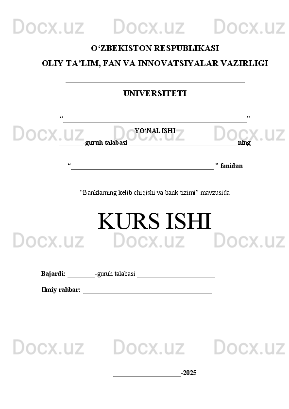 O‘Z BEKISTON RESPUBLIKASI 
OLIY TA’LIM, FAN VA INNOVATSIYALAR VAZIRLIGI
_________________________________________
UNIVERSITETI
“ ______________________________________________________ ”
YO‘NALISHI
_______ -guruh talabasi  ________________________________ ning 
“ __________________________________________  ” fanidan
“ Banklarning kelib chiqishi va bank tizimi” mavzusida
KURS ISHI
Bajardi:   ________- guruh   talabasi __________ _____________
Ilmiy rahbar:   ______________________________________
____________________-2025 