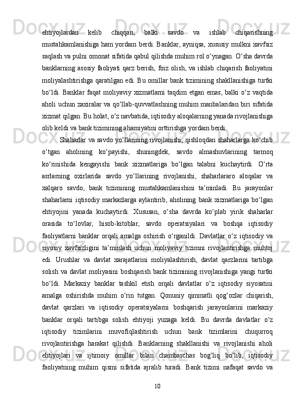 ehtiyojlardan   kelib   chiqqan,   balki   savdo   va   ishlab   chiqarishning
mustahkamlanishiga ham yordam berdi. Banklar, ayniqsa, xususiy mulkni xavfsiz
saqlash va pulni omonat sifatida qabul qilishda muhim rol o‘ynagan. O‘sha davrda
banklarning asosiy  faoliyati  qarz berish, foiz olish, va ishlab  chiqarish faoliyatini
moliyalashtirishga qaratilgan edi. Bu omillar bank tizimining shakllanishiga turtki
bo‘ldi. Banklar  faqat  moliyaviy xizmatlarni  taqdim  etgan emas,  balki  o‘z vaqtida
aholi uchun zaxiralar va qo‘llab-quvvatlashning muhim manbalaridan biri sifatida
xizmat qilgan. Bu holat, o‘z navbatida, iqtisodiy aloqalarning yanada rivojlanishiga
olib keldi va bank tizimining ahamiyatini orttirishga yordam berdi.
Shaharlar va savdo yo‘llarining rivojlanishi, qishloqdan shaharlarga ko‘chib
o‘tgan   aholining   ko‘payishi,   shuningdek,   savdo   almashuvlarining   tarmoq
ko‘rinishida   kengayishi   bank   xizmatlariga   bo‘lgan   talabni   kuchaytirdi.   O‘rta
asrlarning   oxirlarida   savdo   yo‘llarining   rivojlanishi,   shaharlararo   aloqalar   va
xalqaro   savdo,   bank   tizimining   mustahkamlanishini   ta’minladi.   Bu   jarayonlar
shaharlarni   iqtisodiy   markazlarga   aylantirib,   aholining   bank   xizmatlariga   bo‘lgan
ehtiyojini   yanada   kuchaytirdi.   Xususan,   o‘sha   davrda   ko‘plab   yirik   shaharlar
orasida   to‘lovlar,   hisob-kitoblar,   savdo   operatsiyalari   va   boshqa   iqtisodiy
faoliyatlarni   banklar   orqali   amalga   oshirish   o‘rganildi.   Davlatlar   o‘z   iqtisodiy   va
siyosiy   xavfsizligini   ta’minlash   uchun   moliyaviy   tizimni   rivojlantirishga   muhtoj
edi.   Urushlar   va   davlat   xarajatlarini   moliyalashtirish,   davlat   qarzlarini   tartibga
solish  va  davlat  moliyasini  boshqarish  bank  tizimining rivojlanishiga  yangi  turtki
bo‘ldi.   Markaziy   banklar   tashkil   etish   orqali   davlatlar   o‘z   iqtisodiy   siyosatini
amalga   oshirishda   muhim   o‘rin   tutgan.   Qonuniy   qimmatli   qog‘ozlar   chiqarish,
davlat   qarzlari   va   iqtisodiy   operatsiyalarni   boshqarish   jarayonlarini   markaziy
banklar   orqali   tartibga   solish   ehtiyoji   yuzaga   keldi.   Bu   davrda   davlatlar   o‘z
iqtisodiy   tizimlarini   muvofiqlashtirish   uchun   bank   tizimlarini   chuqurroq
rivojlantirishga   harakat   qilishdi.   Banklarning   shakllanishi   va   rivojlanishi   aholi
ehtiyojlari   va   ijtimoiy   omillar   bilan   chambarchas   bog‘liq   bo‘lib,   iqtisodiy
faoliyatning   muhim   qismi   sifatida   ajralib   turadi.   Bank   tizimi   nafaqat   savdo   va
10 