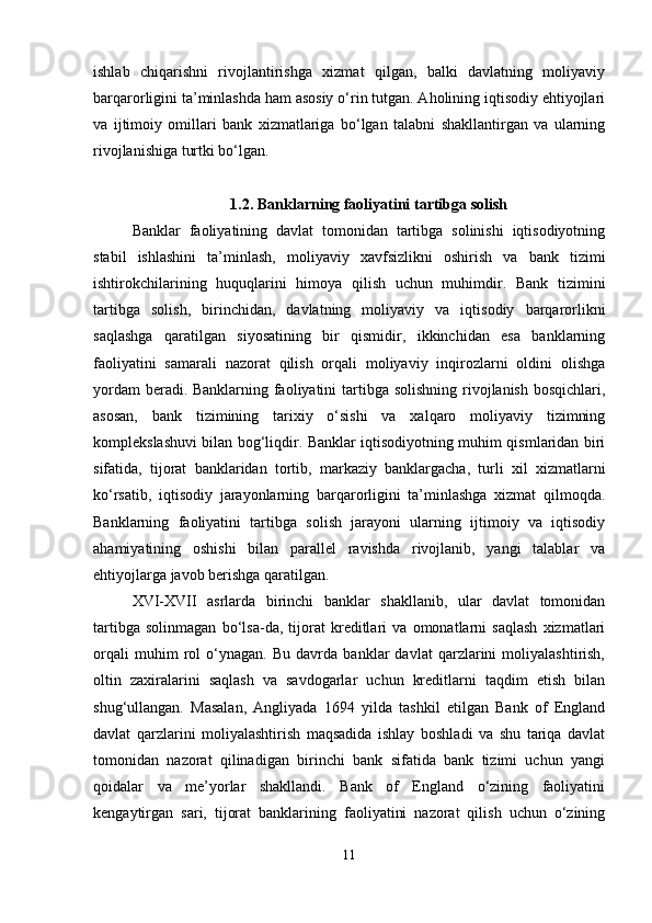 ishlab   chiqarishni   rivojlantirishga   xizmat   qilgan,   balki   davlatning   moliyaviy
barqarorligini ta’minlashda ham asosiy o‘rin tutgan. Aholining iqtisodiy ehtiyojlari
va   ijtimoiy   omillari   bank   xizmatlariga   bo‘lgan   talabni   shakllantirgan   va   ularning
rivojlanishiga turtki bo‘lgan.
1.2. Banklarning faoliyatini tartibga solish
Banklar   faoliyatining   davlat   tomonidan   tartibga   solinishi   iqtisodiyotning
stabil   ishlashini   ta’minlash,   moliyaviy   xavfsizlikni   oshirish   va   bank   tizimi
ishtirokchilarining   huquqlarini   himoya   qilish   uchun   muhimdir.   Bank   tizimini
tartibga   solish,   birinchidan,   davlatning   moliyaviy   va   iqtisodiy   barqarorlikni
saqlashga   qaratilgan   siyosatining   bir   qismidir,   ikkinchidan   esa   banklarning
faoliyatini   samarali   nazorat   qilish   orqali   moliyaviy   inqirozlarni   oldini   olishga
yordam  beradi.   Banklarning faoliyatini  tartibga solishning  rivojlanish  bosqichlari,
asosan,   bank   tizimining   tarixiy   o‘sishi   va   xalqaro   moliyaviy   tizimning
komplekslashuvi bilan bog‘liqdir. Banklar iqtisodiyotning muhim qismlaridan biri
sifatida,   tijorat   banklaridan   tortib,   markaziy   banklargacha,   turli   xil   xizmatlarni
ko‘rsatib,   iqtisodiy   jarayonlarning   barqarorligini   ta’minlashga   xizmat   qilmoqda.
Banklarning   faoliyatini   tartibga   solish   jarayoni   ularning   ijtimoiy   va   iqtisodiy
ahamiyatining   oshishi   bilan   parallel   ravishda   rivojlanib,   yangi   talablar   va
ehtiyojlarga javob berishga qaratilgan.
XVI-XVII   asrlarda   birinchi   banklar   shakllanib,   ular   davlat   tomonidan
tartibga   solinmagan   bo‘lsa-da,   tijorat   kreditlari   va   omonatlarni   saqlash   xizmatlari
orqali   muhim   rol   o‘ynagan.   Bu   davrda   banklar   davlat   qarzlarini   moliyalashtirish,
oltin   zaxiralarini   saqlash   va   savdogarlar   uchun   kreditlarni   taqdim   etish   bilan
shug‘ullangan.   Masalan,   Angliyada   1694   yilda   tashkil   etilgan   Bank   of   England
davlat   qarzlarini   moliyalashtirish   maqsadida   ishlay   boshladi   va   shu   tariqa   davlat
tomonidan   nazorat   qilinadigan   birinchi   bank   sifatida   bank   tizimi   uchun   yangi
qoidalar   va   me’yorlar   shakllandi.   Bank   of   England   o‘zining   faoliyatini
kengaytirgan   sari,   tijorat   banklarining   faoliyatini   nazorat   qilish   uchun   o‘zining
11 