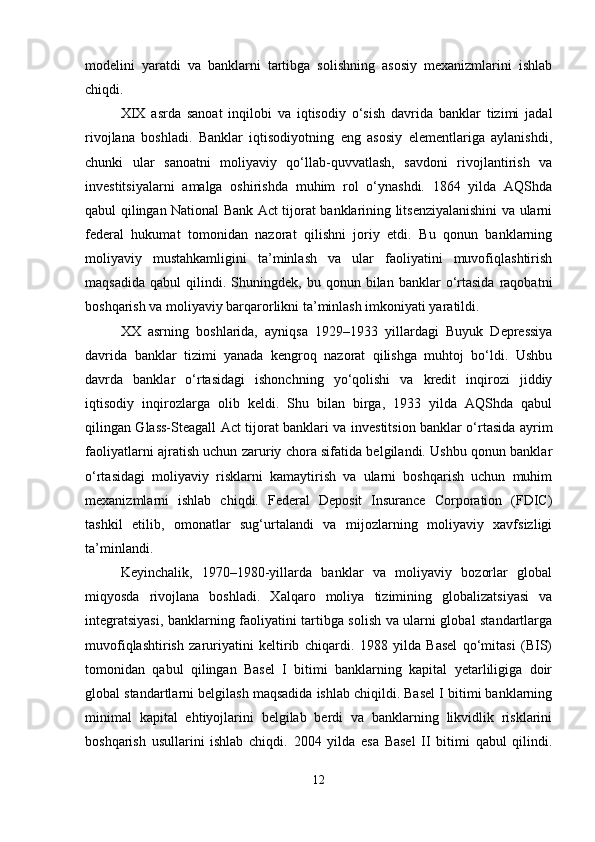 modelini   yaratdi   va   banklarni   tartibga   solishning   asosiy   mexanizmlarini   ishlab
chiqdi.
XIX   asrda   sanoat   inqilobi   va   iqtisodiy   o‘sish   davrida   banklar   tizimi   jadal
rivojlana   boshladi.   Banklar   iqtisodiyotning   eng   asosiy   elementlariga   aylanishdi,
chunki   ular   sanoatni   moliyaviy   qo‘llab-quvvatlash,   savdoni   rivojlantirish   va
investitsiyalarni   amalga   oshirishda   muhim   rol   o‘ynashdi.   1864   yilda   AQShda
qabul qilingan National Bank Act tijorat banklarining litsenziyalanishini va ularni
federal   hukumat   tomonidan   nazorat   qilishni   joriy   etdi.   Bu   qonun   banklarning
moliyaviy   mustahkamligini   ta’minlash   va   ular   faoliyatini   muvofiqlashtirish
maqsadida   qabul   qilindi.   Shuningdek,  bu   qonun  bilan   banklar   o‘rtasida   raqobatni
boshqarish va moliyaviy barqarorlikni ta’minlash imkoniyati yaratildi.
XX   asrning   boshlarida,   ayniqsa   1929–1933   yillardagi   Buyuk   Depressiya
davrida   banklar   tizimi   yanada   kengroq   nazorat   qilishga   muhtoj   bo‘ldi.   Ushbu
davrda   banklar   o‘rtasidagi   ishonchning   yo‘qolishi   va   kredit   inqirozi   jiddiy
iqtisodiy   inqirozlarga   olib   keldi.   Shu   bilan   birga,   1933   yilda   AQShda   qabul
qilingan Glass-Steagall Act tijorat banklari va investitsion banklar o‘rtasida ayrim
faoliyatlarni ajratish uchun zaruriy chora sifatida belgilandi. Ushbu qonun banklar
o‘rtasidagi   moliyaviy   risklarni   kamaytirish   va   ularni   boshqarish   uchun   muhim
mexanizmlarni   ishlab   chiqdi.   Federal   Deposit   Insurance   Corporation   (FDIC)
tashkil   etilib,   omonatlar   sug‘urtalandi   va   mijozlarning   moliyaviy   xavfsizligi
ta’minlandi.
Keyinchalik,   1970–1980-yillarda   banklar   va   moliyaviy   bozorlar   global
miqyosda   rivojlana   boshladi.   Xalqaro   moliya   tizimining   globalizatsiyasi   va
integratsiyasi, banklarning faoliyatini tartibga solish va ularni global standartlarga
muvofiqlashtirish   zaruriyatini   keltirib   chiqardi.   1988   yilda   Basel   qo‘mitasi   (BIS)
tomonidan   qabul   qilingan   Basel   I   bitimi   banklarning   kapital   yetarliligiga   doir
global standartlarni belgilash maqsadida ishlab chiqildi. Basel I bitimi banklarning
minimal   kapital   ehtiyojlarini   belgilab   berdi   va   banklarning   likvidlik   risklarini
boshqarish   usullarini   ishlab   chiqdi.   2004   yilda   esa   Basel   II   bitimi   qabul   qilindi.
12 