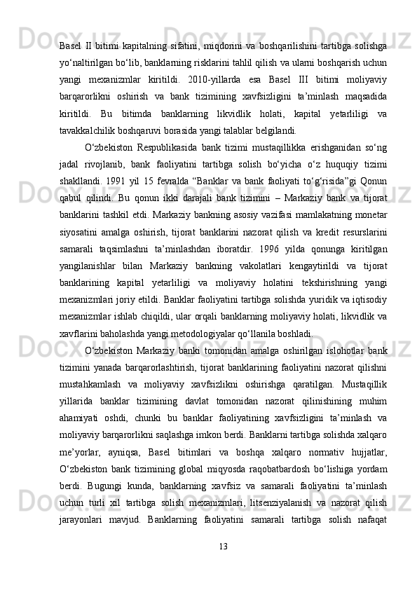 Basel   II   bitimi   kapitalning   sifatini,   miqdorini   va   boshqarilishini   tartibga   solishga
yo‘naltirilgan bo‘lib, banklarning risklarini tahlil qilish va ularni boshqarish uchun
yangi   mexanizmlar   kiritildi.   2010-yillarda   esa   Basel   III   bitimi   moliyaviy
barqarorlikni   oshirish   va   bank   tizimining   xavfsizligini   ta’minlash   maqsadida
kiritildi.   Bu   bitimda   banklarning   likvidlik   holati,   kapital   yetarliligi   va
tavakkalchilik boshqaruvi borasida yangi talablar belgilandi.
O‘zbekiston   Respublikasida   bank   tizimi   mustaqillikka   erishganidan   so‘ng
jadal   rivojlanib,   bank   faoliyatini   tartibga   solish   bo‘yicha   o‘z   huquqiy   tizimi
shakllandi.   1991   yil   15   fevralda   “Banklar   va   bank   faoliyati   to‘g‘risida”gi   Qonun
qabul   qilindi.   Bu   qonun   ikki   darajali   bank   tizimini   –   Markaziy   bank   va   tijorat
banklarini  tashkil  etdi. Markaziy bankning asosiy  vazifasi  mamlakatning monetar
siyosatini   amalga   oshirish,   tijorat   banklarini   nazorat   qilish   va   kredit   resurslarini
samarali   taqsimlashni   ta’minlashdan   iboratdir.   1996   yilda   qonunga   kiritilgan
yangilanishlar   bilan   Markaziy   bankning   vakolatlari   kengaytirildi   va   tijorat
banklarining   kapital   yetarliligi   va   moliyaviy   holatini   tekshirishning   yangi
mexanizmlari joriy etildi. Banklar faoliyatini tartibga solishda yuridik va iqtisodiy
mexanizmlar ishlab chiqildi, ular orqali banklarning moliyaviy holati, likvidlik va
xavflarini baholashda yangi metodologiyalar qo‘llanila boshladi.
O‘zbekiston   Markaziy   banki   tomonidan   amalga   oshirilgan   islohotlar   bank
tizimini   yanada   barqarorlashtirish,   tijorat   banklarining   faoliyatini   nazorat   qilishni
mustahkamlash   va   moliyaviy   xavfsizlikni   oshirishga   qaratilgan.   Mustaqillik
yillarida   banklar   tizimining   davlat   tomonidan   nazorat   qilinishining   muhim
ahamiyati   oshdi,   chunki   bu   banklar   faoliyatining   xavfsizligini   ta’minlash   va
moliyaviy barqarorlikni saqlashga imkon berdi. Banklarni tartibga solishda xalqaro
me’yorlar,   ayniqsa,   Basel   bitimlari   va   boshqa   xalqaro   normativ   hujjatlar,
O‘zbekiston   bank   tizimining   global   miqyosda   raqobatbardosh   bo‘lishiga   yordam
berdi.   Bugungi   kunda,   banklarning   xavfsiz   va   samarali   faoliyatini   ta’minlash
uchun   turli   xil   tartibga   solish   mexanizmlari,   litsenziyalanish   va   nazorat   qilish
jarayonlari   mavjud.   Banklarning   faoliyatini   samarali   tartibga   solish   nafaqat
13 