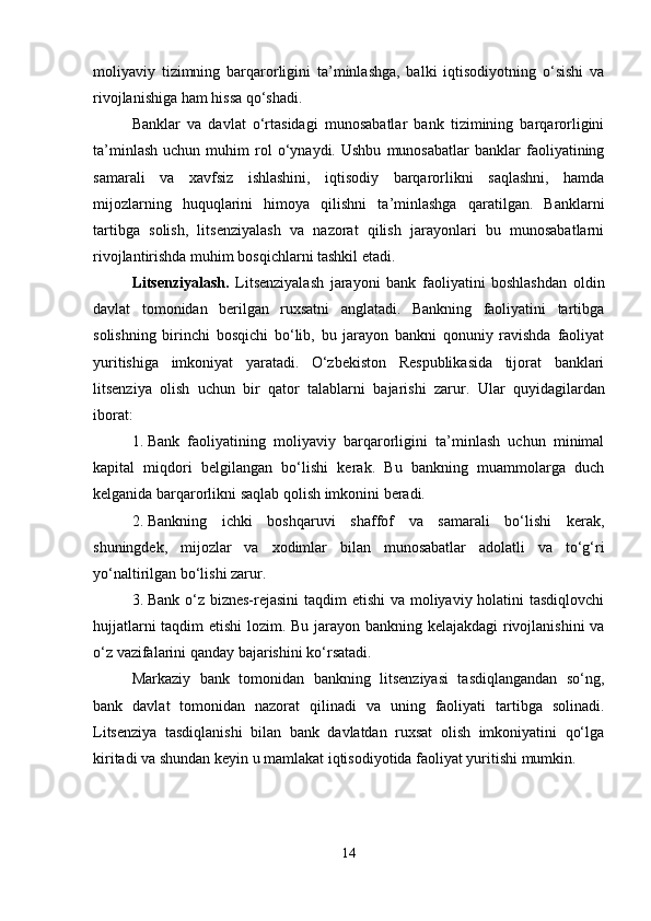 moliyaviy   tizimning   barqarorligini   ta’minlashga,   balki   iqtisodiyotning   o‘sishi   va
rivojlanishiga ham hissa qo‘shadi.
Banklar   va   davlat   o‘rtasidagi   munosabatlar   bank   tizimining   barqarorligini
ta’minlash   uchun   muhim   rol   o‘ynaydi.  Ushbu   munosabatlar   banklar   faoliyatining
samarali   va   xavfsiz   ishlashini,   iqtisodiy   barqarorlikni   saqlashni,   hamda
mijozlarning   huquqlarini   himoya   qilishni   ta’minlashga   qaratilgan.   Banklarni
tartibga   solish,   litsenziyalash   va   nazorat   qilish   jarayonlari   bu   munosabatlarni
rivojlantirishda muhim bosqichlarni tashkil etadi.
Litsenziyalash.   Litsenziyalash   jarayoni   bank   faoliyatini   boshlashdan   oldin
davlat   tomonidan   berilgan   ruxsatni   anglatadi.   Bankning   faoliyatini   tartibga
solishning   birinchi   bosqichi   bo‘lib,   bu   jarayon   bankni   qonuniy   ravishda   faoliyat
yuritishiga   imkoniyat   yaratadi.   O‘zbekiston   Respublikasida   tijorat   banklari
litsenziya   olish   uchun   bir   qator   talablarni   bajarishi   zarur.   Ular   quyidagilardan
iborat:
1. Bank   faoliyatining   moliyaviy   barqarorligini   ta’minlash   uchun   minimal
kapital   miqdori   belgilangan   bo‘lishi   kerak.   Bu   bankning   muammolarga   duch
kelganida barqarorlikni saqlab qolish imkonini beradi.
2. Bankning   ichki   boshqaruvi   shaffof   va   samarali   bo‘lishi   kerak,
shuningdek,   mijozlar   va   xodimlar   bilan   munosabatlar   adolatli   va   to‘g‘ri
yo‘naltirilgan bo‘lishi zarur.
3. Bank o‘z biznes-rejasini  taqdim etishi va moliyaviy holatini tasdiqlovchi
hujjatlarni taqdim etishi  lozim. Bu jarayon bankning kelajakdagi  rivojlanishini va
o‘z vazifalarini qanday bajarishini ko‘rsatadi.
Markaziy   bank   tomonidan   bankning   litsenziyasi   tasdiqlangandan   so‘ng,
bank   davlat   tomonidan   nazorat   qilinadi   va   uning   faoliyati   tartibga   solinadi.
Litsenziya   tasdiqlanishi   bilan   bank   davlatdan   ruxsat   olish   imkoniyatini   qo‘lga
kiritadi va shundan keyin u mamlakat iqtisodiyotida faoliyat yuritishi mumkin.
14 