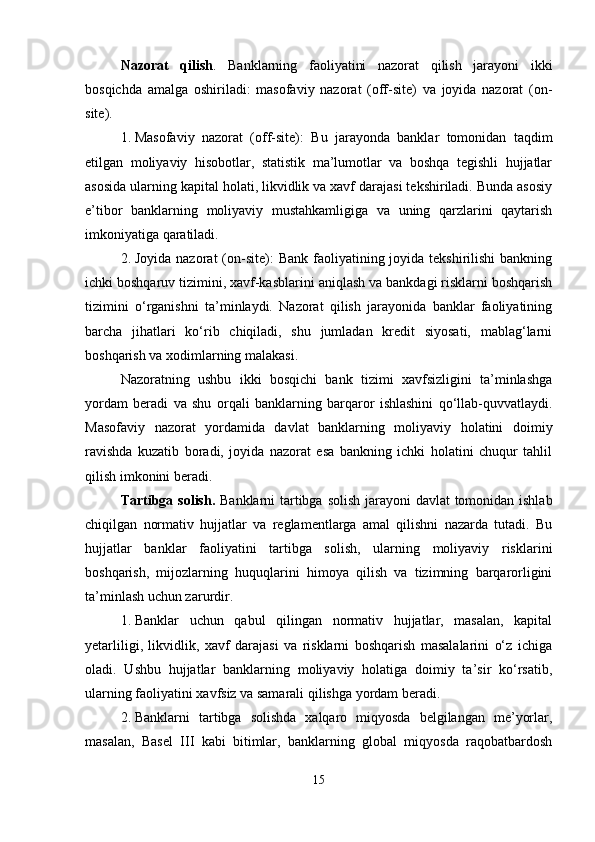 Nazorat   qilish .   Banklarning   faoliyatini   nazorat   qilish   jarayoni   ikki
bosqichda   amalga   oshiriladi:   masofaviy   nazorat   (off-site)   va   joyida   nazorat   (on-
site).
1. Masofaviy   nazorat   (off-site):   Bu   jarayonda   banklar   tomonidan   taqdim
etilgan   moliyaviy   hisobotlar,   statistik   ma’lumotlar   va   boshqa   tegishli   hujjatlar
asosida ularning kapital holati, likvidlik va xavf darajasi tekshiriladi. Bunda asosiy
e’tibor   banklarning   moliyaviy   mustahkamligiga   va   uning   qarzlarini   qaytarish
imkoniyatiga qaratiladi.
2. Joyida  nazorat  (on-site):  Bank  faoliyatining joyida  tekshirilishi  bankning
ichki boshqaruv tizimini, xavf-kasblarini  aniqlash va bankdagi risklarni boshqarish
tizimini   o‘rganishni   ta’minlaydi.   Nazorat   qilish   jarayonida   banklar   faoliyatining
barcha   jihatlari   ko‘rib   chiqiladi,   shu   jumladan   kredit   siyosati,   mablag‘larni
boshqarish va xodimlarning malakasi.
Nazoratning   ushbu   ikki   bosqichi   bank   tizimi   xavfsizligini   ta’minlashga
yordam   beradi   va   shu   orqali   banklarning   barqaror   ishlashini   qo‘llab-quvvatlaydi.
Masofaviy   nazorat   yordamida   davlat   banklarning   moliyaviy   holatini   doimiy
ravishda   kuzatib   boradi,   joyida   nazorat   esa   bankning   ichki   holatini   chuqur   tahlil
qilish imkonini beradi.
Tartibga solish.   Banklarni tartibga solish jarayoni  davlat  tomonidan ishlab
chiqilgan   normativ   hujjatlar   va   reglamentlarga   amal   qilishni   nazarda   tutadi.   Bu
hujjatlar   banklar   faoliyatini   tartibga   solish,   ularning   moliyaviy   risklarini
boshqarish,   mijozlarning   huquqlarini   himoya   qilish   va   tizimning   barqarorligini
ta’minlash uchun zarurdir.
1. Banklar   uchun   qabul   qilingan   normativ   hujjatlar,   masalan,   kapital
yetarliligi,   likvidlik,   xavf   darajasi   va   risklarni   boshqarish   masalalarini   o‘z   ichiga
oladi.   Ushbu   hujjatlar   banklarning   moliyaviy   holatiga   doimiy   ta’sir   ko‘rsatib,
ularning faoliyatini xavfsiz va samarali qilishga yordam beradi.
2. Banklarni   tartibga   solishda   xalqaro   miqyosda   belgilangan   me’yorlar,
masalan,   Basel   III   kabi   bitimlar,   banklarning   global   miqyosda   raqobatbardosh
15 