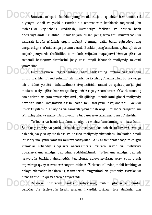 Bundan   tashqari,   banklar   jamg‘armalarni   jalb   qilishda   ham   katta   rol
o‘ynaydi.   Aholi   va   yuridik   shaxslar   o‘z   omonatlarini   banklarda   saqlashadi,   bu
mablag‘lar   keyinchalik   kreditlash,   investitsiya   faoliyati   va   boshqa   bank
operatsiyalarida   ishlatiladi.   Banklar   jalb   qilgan   jamg‘armalarni   muvozanatli   va
samarali   tarzda   ishlatish   orqali   nafaqat   o‘zining,   balki   butun   iqtisodiyotning
barqarorligini ta’minlashga yordam beradi. Banklar jamg‘armalarni qabul qilish va
saqlash   jarayonida   shaffoflikni   ta’minlash,   mijozlar   huquqlarini   himoya   qilish   va
samarali   boshqaruv   tizimlarini   joriy   etish   orqali   ishonchli   moliyaviy   muhitni
yaratadilar.
Investitsiyalarni   rag‘batlantirish   ham   banklarning   muhim   vazifalaridan
biridir. Banklar iqtisodiyotning turli sohalariga kapital yo‘naltiradilar, bu esa yangi
ish   o‘rinlari   yaratish,   infratuzilmani   rivojlantirish,   sanoat   va   qishloq   xo‘jaligini
modernizatsiya qilish kabi maqsadlarga erishishga yordam beradi. O‘zbekistonning
bank   sektori   xalqaro   investitsiyalarni   jalb   qilishga,   mamlakatni   global   moliyaviy
bozorlar   bilan   integratsiyalashga   qaratilgan   faoliyatni   rivojlantiradi.   Banklar
investitsiyalarni  o‘z vaqtida va samarali  yo‘naltirish orqali  iqtisodiy barqarorlikni
ta’minlaydilar va milliy iqtisodiyotning barqaror rivojlanishiga hissa qo‘shadilar.
To‘lovlar va hisob-kitoblarni amalga oshirishda banklarning roli juda katta.
Banklar   jismoniy   va   yuridik   shaxslarga   hisobvaraqlar   ochish,   to‘lovlarni   amalga
oshirish,   valyuta   ayirboshlash   va   boshqa   moliyaviy   xizmatlarni   ko‘rsatish   orqali
iqtisodiy faoliyatni samarali muvozanatlaydilar. Banklar tomonidan taqdim etilgan
xizmatlar   iqtisodiy   aloqalarni   osonlashtiradi,   xalqaro   savdo   va   moliyaviy
operatsiyalarni   amalga   oshirishni   soddalashtiradi.   To‘lovlarni   amalga   oshirish
jarayonida   banklar,   shuningdek,   texnologik   innovatsiyalarni   joriy   etish   orqali
mijozlarga qulay xizmatlarni taqdim etishadi. Elektron to‘lovlar, mobil banking va
onlayn   xizmatlar   banklarning   xizmatlarini   kengaytiradi   va   jismoniy   shaxslar   va
bizneslar uchun qulay sharoitlar yaratadi.
Risklarni   boshqarish   banklar   faoliyatining   muhim   jihatlaridan   biridir.
Banklar   o‘z   faoliyatida   kredit   risklari,   likvidlik   risklari,   foiz   stavkalarining
17 