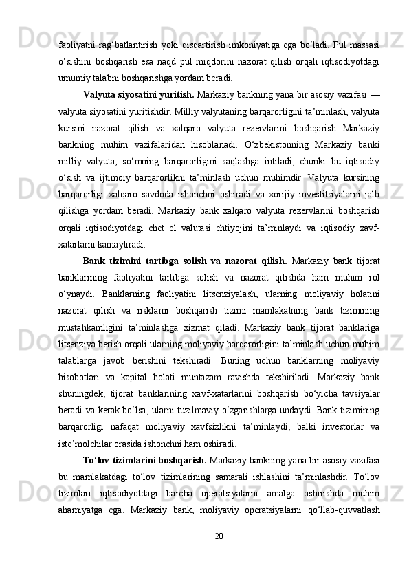 faoliyatni   rag‘batlantirish   yoki   qisqartirish   imkoniyatiga   ega   bo‘ladi.   Pul   massasi
o‘sishini   boshqarish   esa   naqd   pul   miqdorini   nazorat   qilish   orqali   iqtisodiyotdagi
umumiy talabni boshqarishga yordam beradi.
Valyuta siyosatini yuritish.   Markaziy bankning yana bir asosiy vazifasi —
valyuta siyosatini yuritishdir. Milliy valyutaning barqarorligini ta’minlash, valyuta
kursini   nazorat   qilish   va   xalqaro   valyuta   rezervlarini   boshqarish   Markaziy
bankning   muhim   vazifalaridan   hisoblanadi.   O‘zbekistonning   Markaziy   banki
milliy   valyuta,   so‘mning   barqarorligini   saqlashga   intiladi,   chunki   bu   iqtisodiy
o‘sish   va   ijtimoiy   barqarorlikni   ta’minlash   uchun   muhimdir.   Valyuta   kursining
barqarorligi   xalqaro   savdoda   ishonchni   oshiradi   va   xorijiy   investitsiyalarni   jalb
qilishga   yordam   beradi.   Markaziy   bank   xalqaro   valyuta   rezervlarini   boshqarish
orqali   iqtisodiyotdagi   chet   el   valutasi   ehtiyojini   ta’minlaydi   va   iqtisodiy   xavf-
xatarlarni kamaytiradi.
Bank   tizimini   tartibga   solish   va   nazorat   qilish.   Markaziy   bank   tijorat
banklarining   faoliyatini   tartibga   solish   va   nazorat   qilishda   ham   muhim   rol
o‘ynaydi.   Banklarning   faoliyatini   litsenziyalash,   ularning   moliyaviy   holatini
nazorat   qilish   va   risklarni   boshqarish   tizimi   mamlakatning   bank   tizimining
mustahkamligini   ta’minlashga   xizmat   qiladi.   Markaziy   bank   tijorat   banklariga
litsenziya berish orqali ularning moliyaviy barqarorligini ta’minlash uchun muhim
talablarga   javob   berishini   tekshiradi.   Buning   uchun   banklarning   moliyaviy
hisobotlari   va   kapital   holati   muntazam   ravishda   tekshiriladi.   Markaziy   bank
shuningdek,   tijorat   banklarining   xavf-xatarlarini   boshqarish   bo‘yicha   tavsiyalar
beradi va kerak bo‘lsa, ularni tuzilmaviy o‘zgarishlarga undaydi. Bank tizimining
barqarorligi   nafaqat   moliyaviy   xavfsizlikni   ta’minlaydi,   balki   investorlar   va
iste’molchilar orasida ishonchni ham oshiradi.
To‘lov tizimlarini boshqarish.   Markaziy bankning yana bir asosiy vazifasi
bu   mamlakatdagi   to‘lov   tizimlarining   samarali   ishlashini   ta’minlashdir.   To‘lov
tizimlari   iqtisodiyotdagi   barcha   operatsiyalarni   amalga   oshirishda   muhim
ahamiyatga   ega.   Markaziy   bank,   moliyaviy   operatsiyalarni   qo‘llab-quvvatlash
20 