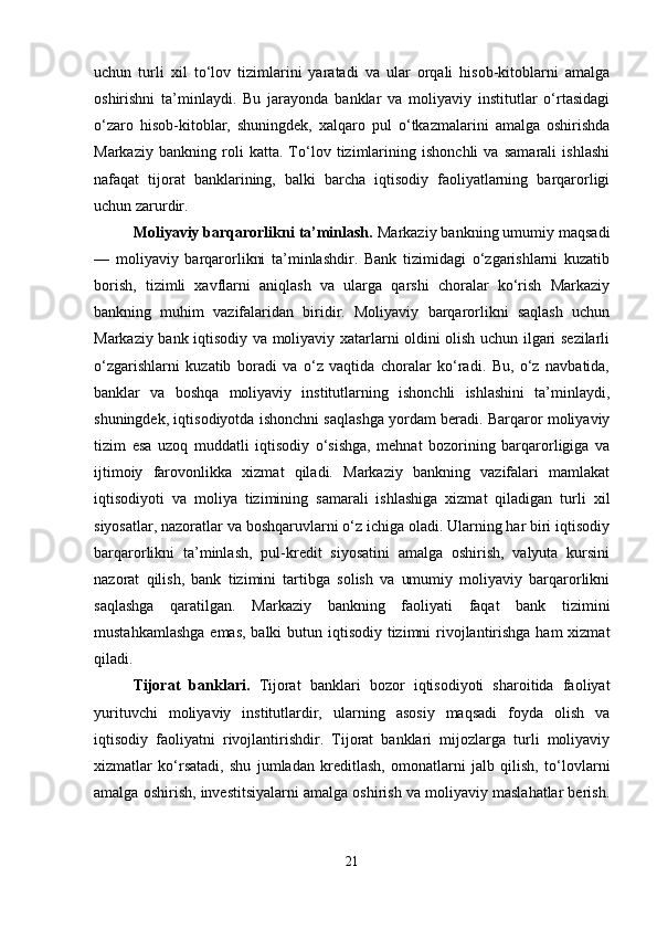 uchun   turli   xil   to‘lov   tizimlarini   yaratadi   va   ular   orqali   hisob-kitoblarni   amalga
oshirishni   ta’minlaydi.   Bu   jarayonda   banklar   va   moliyaviy   institutlar   o‘rtasidagi
o‘zaro   hisob-kitoblar,   shuningdek,   xalqaro   pul   o‘tkazmalarini   amalga   oshirishda
Markaziy   bankning   roli   katta.   To‘lov   tizimlarining   ishonchli   va   samarali   ishlashi
nafaqat   tijorat   banklarining,   balki   barcha   iqtisodiy   faoliyatlarning   barqarorligi
uchun zarurdir.
Moliyaviy barqarorlikni ta’minlash.  Markaziy bankning umumiy maqsadi
—   moliyaviy   barqarorlikni   ta’minlashdir.   Bank   tizimidagi   o‘zgarishlarni   kuzatib
borish,   tizimli   xavflarni   aniqlash   va   ularga   qarshi   choralar   ko‘rish   Markaziy
bankning   muhim   vazifalaridan   biridir.   Moliyaviy   barqarorlikni   saqlash   uchun
Markaziy bank iqtisodiy va moliyaviy xatarlarni oldini olish uchun ilgari sezilarli
o‘zgarishlarni   kuzatib   boradi   va   o‘z   vaqtida   choralar   ko‘radi.   Bu,   o‘z   navbatida,
banklar   va   boshqa   moliyaviy   institutlarning   ishonchli   ishlashini   ta’minlaydi,
shuningdek, iqtisodiyotda ishonchni saqlashga yordam beradi. Barqaror moliyaviy
tizim   esa   uzoq   muddatli   iqtisodiy   o‘sishga,   mehnat   bozorining   barqarorligiga   va
ijtimoiy   farovonlikka   xizmat   qiladi.   Markaziy   bankning   vazifalari   mamlakat
iqtisodiyoti   va   moliya   tizimining   samarali   ishlashiga   xizmat   qiladigan   turli   xil
siyosatlar, nazoratlar va boshqaruvlarni o‘z ichiga oladi. Ularning har biri iqtisodiy
barqarorlikni   ta’minlash,   pul-kredit   siyosatini   amalga   oshirish,   valyuta   kursini
nazorat   qilish,   bank   tizimini   tartibga   solish   va   umumiy   moliyaviy   barqarorlikni
saqlashga   qaratilgan.   Markaziy   bankning   faoliyati   faqat   bank   tizimini
mustahkamlashga  emas, balki butun iqtisodiy tizimni  rivojlantirishga ham xizmat
qiladi.
Tijorat   banklari .   Tijorat   banklari   bozor   iqtisodiyoti   sharoitida   faoliyat
yurituvchi   moliyaviy   institutlardir,   ularning   asosiy   maqsadi   foyda   olish   va
iqtisodiy   faoliyatni   rivojlantirishdir.   Tijorat   banklari   mijozlarga   turli   moliyaviy
xizmatlar   ko‘rsatadi,   shu   jumladan   kreditlash,   omonatlarni   jalb   qilish,   to‘lovlarni
amalga oshirish, investitsiyalarni amalga oshirish va moliyaviy maslahatlar berish.
21 