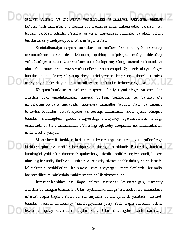 faoliyat   yuritadi   va   moliyaviy   vositachilikni   ta’minlaydi.   Universal   banklar
ko‘plab   turli   xizmatlarni   birlashtirib,   mijozlarga   keng   imkoniyatlar   yaratadi.   Bu
turdagi   banklar,   odatda,   o‘rtacha   va   yirik   miqyosdagi   bizneslar   va   aholi   uchun
barcha zaruriy moliyaviy xizmatlarni taqdim etadi.
Spetsializatsiyalashgan   banklar   esa   ma’lum   bir   soha   yoki   xizmatga
ixtisoslashgan   banklardir.   Masalan,   qishloq   xo‘jaligini   moliyalashtirishga
yo‘naltirilgan  banklar.  Ular  ma’lum   bir  sohadagi  mijozlarga  xizmat  ko‘rsatadi   va
ular uchun maxsus moliyaviy mahsulotlarni ishlab chiqadi. Spetsializatsiyalashgan
banklar odatda o‘z mijozlarining ehtiyojlarini yanada chuqurroq tushunib, ularning
moliyaviy sohalarida yanada samarali xizmat ko‘rsatish imkoniyatiga ega.
Xalqaro   banklar   esa   xalqaro   miqyosda   faoliyat   yuritadigan   va   chet   elda
filiallari   yoki   vakolatxonalari   mavjud   bo‘lgan   banklardir.   Bu   banklar   o‘z
mijozlariga   xalqaro   miqyosda   moliyaviy   xizmatlar   taqdim   etadi   va   xalqaro
to‘lovlar,   kreditlar,   investitsiyalar   va   boshqa   xizmatlarni   taklif   qiladi.   Xalqaro
banklar,   shuningdek,   global   miqyosdagi   moliyaviy   operatsiyalarni   amalga
oshirishda   va   turli   mamlakatlar   o‘rtasidagi   iqtisodiy   aloqalarni   mustahkamlashda
muhim rol o‘ynaydi.
Mikrokredit   tashkilotlari   kichik   bizneslarga   va   kambag‘al   qatlamlarga
kichik miqdordagi kreditlar berishga ixtisoslashgan banklardir. Bu turdagi banklar
kambag‘al   yoki   o‘rta  daromadli   qatlamlarga   kichik  kreditlar   taqdim   etadi,  bu   esa
ularning iqtisodiy faolligini oshiradi va shaxsiy biznes boshlashda yordam beradi.
Mikrokredit   tashkilotlari   ko‘pincha   rivojlanayotgan   mamlakatlarda   iqtisodiy
barqarorlikni ta’minlashda muhim vosita bo‘lib xizmat qiladi.
Internet-banklar   esa   faqat   onlayn   xizmatlar   ko‘rsatadigan,   jismoniy
filiallari bo‘lmagan banklardir. Ular foydalanuvchilarga turli moliyaviy xizmatlarni
internet   orqali   taqdim   etadi,   bu   esa   mijozlar   uchun   qulaylik   yaratadi.   Internet-
banklar,   asosan,   zamonaviy   texnologiyalarni   joriy   etish   orqali   mijozlar   uchun
tezkor   va   qulay   xizmatlarni   taqdim   etadi.   Ular,   shuningdek,   bank   tizimidagi
24 
