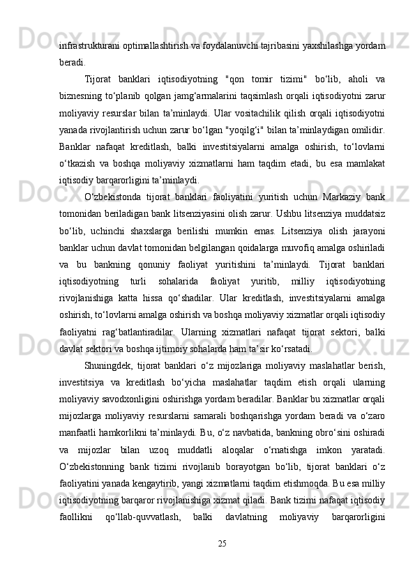 infrastrukturani optimallashtirish va foydalanuvchi tajribasini yaxshilashga yordam
beradi.
Tijorat   banklari   iqtisodiyotning   "qon   tomir   tizimi"   bo‘lib,   aholi   va
biznesning   to‘planib   qolgan   jamg‘armalarini   taqsimlash   orqali   iqtisodiyotni   zarur
moliyaviy   resurslar   bilan   ta’minlaydi.   Ular   vositachilik   qilish   orqali   iqtisodiyotni
yanada rivojlantirish uchun zarur bo‘lgan "yoqilg‘i" bilan ta’minlaydigan omilidir.
Banklar   nafaqat   kreditlash,   balki   investitsiyalarni   amalga   oshirish,   to‘lovlarni
o‘tkazish   va   boshqa   moliyaviy   xizmatlarni   ham   taqdim   etadi,   bu   esa   mamlakat
iqtisodiy barqarorligini ta’minlaydi.
O‘zbekistonda   tijorat   banklari   faoliyatini   yuritish   uchun   Markaziy   bank
tomonidan beriladigan bank litsenziyasini olish zarur. Ushbu litsenziya muddatsiz
bo‘lib,   uchinchi   shaxslarga   berilishi   mumkin   emas.   Litsenziya   olish   jarayoni
banklar uchun davlat tomonidan belgilangan qoidalarga muvofiq amalga oshiriladi
va   bu   bankning   qonuniy   faoliyat   yuritishini   ta’minlaydi.   Tijorat   banklari
iqtisodiyotning   turli   sohalarida   faoliyat   yuritib,   milliy   iqtisodiyotning
rivojlanishiga   katta   hissa   qo‘shadilar.   Ular   kreditlash,   investitsiyalarni   amalga
oshirish, to‘lovlarni amalga oshirish va boshqa moliyaviy xizmatlar orqali iqtisodiy
faoliyatni   rag‘batlantiradilar.   Ularning   xizmatlari   nafaqat   tijorat   sektori,   balki
davlat sektori va boshqa ijtimoiy sohalarda ham ta’sir ko‘rsatadi.
Shuningdek,   tijorat   banklari   o‘z   mijozlariga   moliyaviy   maslahatlar   berish,
investitsiya   va   kreditlash   bo‘yicha   maslahatlar   taqdim   etish   orqali   ularning
moliyaviy savodxonligini oshirishga yordam beradilar. Banklar bu xizmatlar orqali
mijozlarga   moliyaviy   resurslarni   samarali   boshqarishga   yordam   beradi   va   o‘zaro
manfaatli hamkorlikni ta’minlaydi. Bu, o‘z navbatida, bankning obro‘sini oshiradi
va   mijozlar   bilan   uzoq   muddatli   aloqalar   o‘rnatishga   imkon   yaratadi.
O‘zbekistonning   bank   tizimi   rivojlanib   borayotgan   bo‘lib,   tijorat   banklari   o‘z
faoliyatini yanada kengaytirib, yangi xizmatlarni taqdim etishmoqda. Bu esa milliy
iqtisodiyotning barqaror rivojlanishiga xizmat qiladi. Bank tizimi nafaqat iqtisodiy
faollikni   qo‘llab-quvvatlash,   balki   davlatning   moliyaviy   barqarorligini
25 