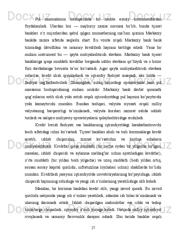 Pul   muomalasini   boshqarishda   bir   nechta   asosiy   instrumentlardan
foydalaniladi.   Ulardan   biri   —   majburiy   zaxira   normasi   bo‘lib,   bunda   tijorat
banklari   o‘z   mijozlaridan   qabul   qilgan   omonatlarning   ma’lum   qismini   Markaziy
bankda   zaxira   sifatida   saqlashi   shart.   Bu   vosita   orqali   Markaziy   bank   bank
tizimidagi   likvidlikni   va   umumiy   kreditlash   hajmini   tartibga   soladi.   Yana   bir
muhim   instrument   bu   —   qayta   moliyalashtirish   stavkasi.   Markaziy   bank   tijorat
banklariga qisqa muddatli kreditlar berganda ushbu stavkani  qo‘llaydi va u bozor
foiz   stavkalariga   bevosita   ta’sir   ko‘rsatadi.   Agar   qayta   moliyalashtirish   stavkasi
oshirilsa,   kredit   olish   qiyinlashadi   va   iqtisodiy   faoliyat   susayadi,   aks   holda   —
faoliyat   rag‘batlantiriladi.   Shuningdek,   ochiq   bozordagi   operatsiyalar   ham   pul
massasini   boshqarishning   muhim   usulidir:   Markaziy   bank   davlat   qimmatli
qog‘ozlarini sotib olish yoki sotish orqali iqtisodiyotdagi pul hajmini ko‘paytirishi
yoki   kamaytirishi   mumkin.   Bundan   tashqari,   valyuta   siyosati   orqali   milliy
valyutaning   barqarorligi   ta’minlanadi,   valyuta   kurslari   nazorat   ostida   ushlab
turiladi va xalqaro moliyaviy operatsiyalarni qulaylashtirishga erishiladi.
Kredit   berish   faoliyati   esa   banklarning   iqtisodiyotdagi   harakatlantiruvchi
kuch sifatidagi rolini ko‘rsatadi. Tijorat banklari aholi va turli korxonalarga kredit
ajratib,   ishlab   chiqarishni,   xizmat   ko‘rsatishni   va   boshqa   sohalarni
moliyalashtiradi.   Kreditlar   qisqa   muddatli   (bir   necha   oydan   bir   yilgacha   bo‘lgan,
masalan,   ishlab   chiqarish   va   aylanma   mablag‘lar   uchun   ajratiladigan   kreditlar),
o‘rta   muddatli   (bir   yildan   besh   yilgacha)   va   uzoq   muddatli   (besh   yildan   ortiq,
asosan   asosiy   kapital   qurilishi,   infratuzilma   loyihalari   uchun)   shakllarda   bo‘lishi
mumkin. Kreditlash jarayoni iqtisodiyotda investitsiyalarning ko‘payishiga, ishlab
chiqarish hajmining oshishiga va yangi ish o‘rinlarining yaratilishiga olib keladi.
Masalan,   bir   korxona   bankdan   kredit   olib,   yangi   zavod   quradi.   Bu   zavod
qurilishi natijasida yangi ish o‘rinlari yaratiladi, odamlar ish bilan ta’minlanadi va
ularning   daromadi   ortadi.   Ishlab   chiqarilgan   mahsulotlar   esa   ichki   va   tashqi
bozorlarga   chiqariladi,   iqtisodiy   o‘sish   yuzaga   keladi.   Natijada   milliy   iqtisodiyot
rivojlanadi   va   umumiy   farovonlik   darajasi   oshadi.   Shu   tarzda   banklar   orqali
27 