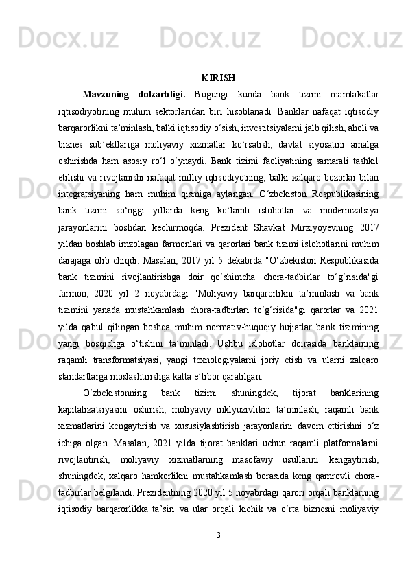KIRISH
Mavzuning   dolzarbligi .   Bugungi   kunda   bank   tizimi   mamlakatlar
iqtisodiyotining   muhim   sektorlaridan   biri   hisoblanadi.   Banklar   nafaqat   iqtisodiy
barqarorlikni ta’minlash, balki iqtisodiy o‘sish, investitsiyalarni jalb qilish, aholi va
biznes   sub’ektlariga   moliyaviy   xizmatlar   ko‘rsatish,   davlat   siyosatini   amalga
oshirishda   ham   asosiy   ro‘l   o‘ynaydi.   Bank   tizimi   faoliyatining   samarali   tashkil
etilishi  va  rivojlanishi  nafaqat  milliy  iqtisodiyotning,   balki   xalqaro  bozorlar   bilan
integratsiyaning   ham   muhim   qismiga   aylangan.   O‘zbekiston   Respublikasining
bank   tizimi   so‘nggi   yillarda   keng   ko‘lamli   islohotlar   va   modernizatsiya
jarayonlarini   boshdan   kechirmoqda.   Prezident   Shavkat   Mirziyoyevning   2017
yildan boshlab imzolagan farmonlari  va qarorlari bank tizimi  islohotlarini  muhim
darajaga   olib   chiqdi.   Masalan,   2017   yil   5   dekabrda   "O‘zbekiston   Respublikasida
bank   tizimini   rivojlantirishga   doir   qo‘shimcha   chora-tadbirlar   to‘g‘risida"gi
farmon,   2020   yil   2   noyabrdagi   "Moliyaviy   barqarorlikni   ta’minlash   va   bank
tizimini   yanada   mustahkamlash   chora-tadbirlari   to‘g‘risida"gi   qarorlar   va   2021
yilda   qabul   qilingan   boshqa   muhim   normativ-huquqiy   hujjatlar   bank   tizimining
yangi   bosqichga   o‘tishini   ta’minladi.   Ushbu   islohotlar   doirasida   banklarning
raqamli   transformatsiyasi,   yangi   texnologiyalarni   joriy   etish   va   ularni   xalqaro
standartlarga moslashtirishga katta e’tibor qaratilgan.
O‘zbekistonning   bank   tizimi   shuningdek,   tijorat   banklarining
kapitalizatsiyasini   oshirish,   moliyaviy   inklyuzivlikni   ta’minlash,   raqamli   bank
xizmatlarini   kengaytirish   va   xususiylashtirish   jarayonlarini   davom   ettirishni   o‘z
ichiga   olgan.   Masalan,   2021   yilda   tijorat   banklari   uchun   raqamli   platformalarni
rivojlantirish,   moliyaviy   xizmatlarning   masofaviy   usullarini   kengaytirish,
shuningdek,   xalqaro   hamkorlikni   mustahkamlash   borasida   keng   qamrovli   chora-
tadbirlar belgilandi. Prezidentning 2020 yil 5 noyabrdagi qarori orqali banklarning
iqtisodiy   barqarorlikka   ta’siri   va   ular   orqali   kichik   va   o‘rta   biznesni   moliyaviy
3 