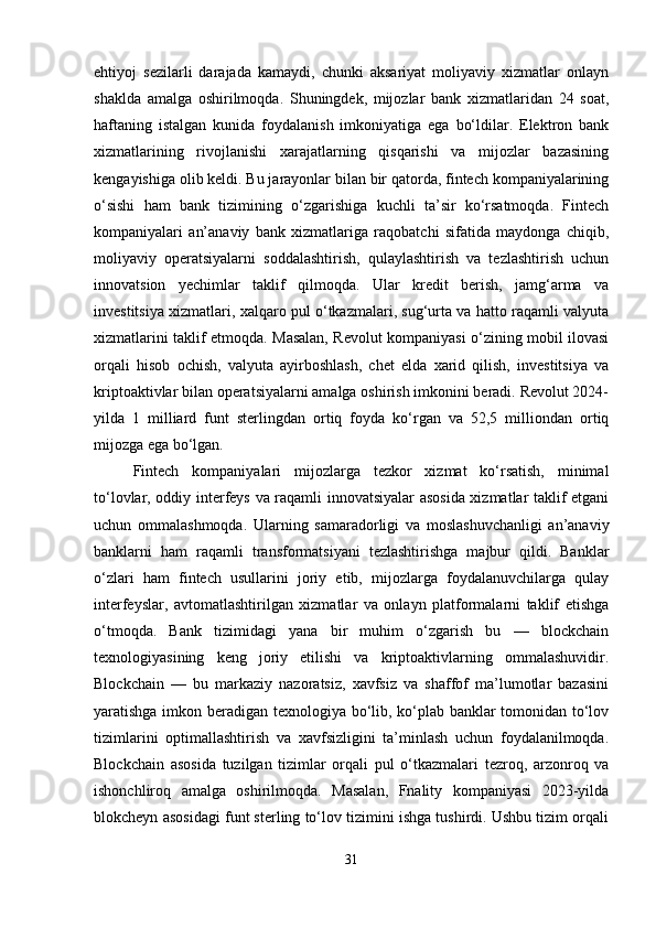 ehtiyoj   sezilarli   darajada   kamaydi,   chunki   aksariyat   moliyaviy   xizmatlar   onlayn
shaklda   amalga   oshirilmoqda.   Shuningdek,   mijozlar   bank   xizmatlaridan   24   soat,
haftaning   istalgan   kunida   foydalanish   imkoniyatiga   ega   bo‘ldilar.   Elektron   bank
xizmatlarining   rivojlanishi   xarajatlarning   qisqarishi   va   mijozlar   bazasining
kengayishiga olib keldi. Bu jarayonlar bilan bir qatorda, fintech kompaniyalarining
o‘sishi   ham   bank   tizimining   o‘zgarishiga   kuchli   ta’sir   ko‘rsatmoqda.   Fintech
kompaniyalari   an’anaviy   bank   xizmatlariga   raqobatchi   sifatida   maydonga   chiqib,
moliyaviy   operatsiyalarni   soddalashtirish,   qulaylashtirish   va   tezlashtirish   uchun
innovatsion   yechimlar   taklif   qilmoqda.   Ular   kredit   berish,   jamg‘arma   va
investitsiya xizmatlari, xalqaro pul o‘tkazmalari, sug‘urta va hatto raqamli valyuta
xizmatlarini taklif etmoqda. Masalan, Revolut kompaniyasi o‘zining mobil ilovasi
orqali   hisob   ochish,   valyuta   ayirboshlash,   chet   elda   xarid   qilish,   investitsiya   va
kriptoaktivlar bilan operatsiyalarni amalga oshirish imkonini beradi. Revolut 2024-
yilda   1   milliard   funt   sterlingdan   ortiq   foyda   ko‘rgan   va   52,5   milliondan   ortiq
mijozga ega bo‘lgan.
Fintech   kompaniyalari   mijozlarga   tezkor   xizmat   ko‘rsatish,   minimal
to‘lovlar, oddiy interfeys va raqamli innovatsiyalar asosida xizmatlar taklif etgani
uchun   ommalashmoqda.   Ularning   samaradorligi   va   moslashuvchanligi   an’anaviy
banklarni   ham   raqamli   transformatsiyani   tezlashtirishga   majbur   qildi.   Banklar
o‘zlari   ham   fintech   usullarini   joriy   etib,   mijozlarga   foydalanuvchilarga   qulay
interfeyslar,   avtomatlashtirilgan   xizmatlar   va   onlayn   platformalarni   taklif   etishga
o‘tmoqda.   Bank   tizimidagi   yana   bir   muhim   o‘zgarish   bu   —   blockchain
texnologiyasining   keng   joriy   etilishi   va   kriptoaktivlarning   ommalashuvidir.
Blockchain   —   bu   markaziy   nazoratsiz,   xavfsiz   va   shaffof   ma’lumotlar   bazasini
yaratishga imkon beradigan texnologiya bo‘lib, ko‘plab banklar tomonidan to‘lov
tizimlarini   optimallashtirish   va   xavfsizligini   ta’minlash   uchun   foydalanilmoqda.
Blockchain   asosida   tuzilgan   tizimlar   orqali   pul   o‘tkazmalari   tezroq,   arzonroq   va
ishonchliroq   amalga   oshirilmoqda.   Masalan,   Fnality   kompaniyasi   2023-yilda
blokcheyn asosidagi funt sterling to‘lov tizimini ishga tushirdi. Ushbu tizim orqali
31 