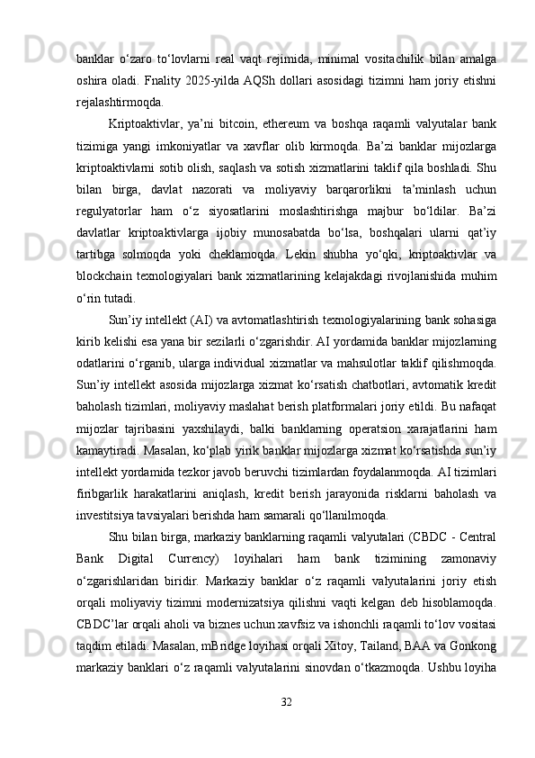 banklar   o‘zaro   to‘lovlarni   real   vaqt   rejimida,   minimal   vositachilik   bilan   amalga
oshira  oladi.   Fnality  2025-yilda  AQSh   dollari   asosidagi   tizimni   ham   joriy  etishni
rejalashtirmoqda.
Kriptoaktivlar,   ya’ni   bitcoin,   ethereum   va   boshqa   raqamli   valyutalar   bank
tizimiga   yangi   imkoniyatlar   va   xavflar   olib   kirmoqda.   Ba’zi   banklar   mijozlarga
kriptoaktivlarni sotib olish, saqlash va sotish xizmatlarini taklif qila boshladi. Shu
bilan   birga,   davlat   nazorati   va   moliyaviy   barqarorlikni   ta’minlash   uchun
regulyatorlar   ham   o‘z   siyosatlarini   moslashtirishga   majbur   bo‘ldilar.   Ba’zi
davlatlar   kriptoaktivlarga   ijobiy   munosabatda   bo‘lsa,   boshqalari   ularni   qat’iy
tartibga   solmoqda   yoki   cheklamoqda.   Lekin   shubha   yo‘qki,   kriptoaktivlar   va
blockchain   texnologiyalari   bank   xizmatlarining   kelajakdagi   rivojlanishida   muhim
o‘rin tutadi.
Sun’iy intellekt (AI) va avtomatlashtirish texnologiyalarining bank sohasiga
kirib kelishi esa yana bir sezilarli o‘zgarishdir. AI yordamida banklar mijozlarning
odatlarini o‘rganib, ularga individual xizmatlar va mahsulotlar taklif qilishmoqda.
Sun’iy intellekt  asosida mijozlarga xizmat ko‘rsatish chatbotlari, avtomatik kredit
baholash tizimlari, moliyaviy maslahat berish platformalari joriy etildi. Bu nafaqat
mijozlar   tajribasini   yaxshilaydi,   balki   banklarning   operatsion   xarajatlarini   ham
kamaytiradi. Masalan, ko‘plab yirik banklar mijozlarga xizmat ko‘rsatishda sun’iy
intellekt yordamida tezkor javob beruvchi tizimlardan foydalanmoqda. AI tizimlari
firibgarlik   harakatlarini   aniqlash,   kredit   berish   jarayonida   risklarni   baholash   va
investitsiya tavsiyalari berishda ham samarali qo‘llanilmoqda.
Shu bilan birga, markaziy banklarning raqamli valyutalari (CBDC - Central
Bank   Digital   Currency)   loyihalari   ham   bank   tizimining   zamonaviy
o‘zgarishlaridan   biridir.   Markaziy   banklar   o‘z   raqamli   valyutalarini   joriy   etish
orqali   moliyaviy   tizimni   modernizatsiya   qilishni   vaqti   kelgan   deb   hisoblamoqda.
CBDC’lar orqali aholi va biznes uchun xavfsiz va ishonchli raqamli to‘lov vositasi
taqdim etiladi. Masalan, mBridge loyihasi orqali Xitoy, Tailand, BAA va Gonkong
markaziy  banklari  o‘z  raqamli   valyutalarini  sinovdan  o‘tkazmoqda.  Ushbu  loyiha
32 