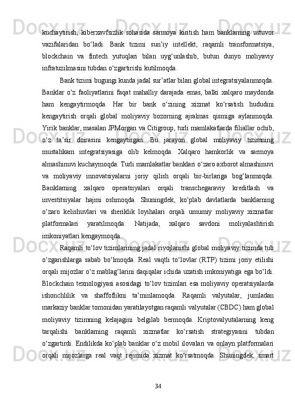 kuchaytirish,   kiberxavfsizlik   sohasida   sarmoya   kiritish   ham   banklarning   ustuvor
vazifalaridan   bo‘ladi.   Bank   tizimi   sun’iy   intellekt,   raqamli   transformatsiya,
blockchain   va   fintech   yutuqlari   bilan   uyg‘unlashib,   butun   dunyo   moliyaviy
infratuzilmasini tubdan o‘zgartirishi kutilmoqda.
Bank tizimi bugungi kunda jadal sur’atlar bilan global integratsiyalanmoqda.
Banklar   o‘z   faoliyatlarini   faqat   mahalliy   darajada   emas,   balki   xalqaro   maydonda
ham   kengaytirmoqda.   Har   bir   bank   o‘zining   xizmat   ko‘rsatish   hududini
kengaytirish   orqali   global   moliyaviy   bozorning   ajralmas   qismiga   aylanmoqda.
Yirik banklar, masalan JPMorgan va Citigroup, turli mamlakatlarda filiallar ochib,
o‘z   ta’sir   doirasini   kengaytirgan.   Bu   jarayon   global   moliyaviy   tizimning
mustahkam   integratsiyasiga   olib   kelmoqda.   Xalqaro   hamkorlik   va   sarmoya
almashinuvi kuchaymoqda. Turli mamlakatlar banklari o‘zaro axborot almashinuvi
va   moliyaviy   innovatsiyalarni   joriy   qilish   orqali   bir-birlariga   bog‘lanmoqda.
Banklarning   xalqaro   operatsiyalari   orqali   transchegaraviy   kreditlash   va
investitsiyalar   hajmi   oshmoqda.   Shuningdek,   ko‘plab   davlatlarda   banklarning
o‘zaro   kelishuvlari   va   sheriklik   loyihalari   orqali   umumiy   moliyaviy   xizmatlar
platformalari   yaratilmoqda.   Natijada,   xalqaro   savdoni   moliyalashtirish
imkoniyatlari kengaymoqda.
Raqamli to‘lov tizimlarining jadal rivojlanishi global moliyaviy tizimda tub
o‘zgarishlarga   sabab   bo‘lmoqda.   Real   vaqtli   to‘lovlar   (RTP)   tizimi   joriy   etilishi
orqali mijozlar o‘z mablag‘larini daqiqalar ichida uzatish imkoniyatiga ega bo‘ldi.
Blockchain   texnologiyasi   asosidagi   to‘lov   tizimlari   esa   moliyaviy  operatsiyalarda
ishonchlilik   va   shaffoflikni   ta’minlamoqda.   Raqamli   valyutalar,   jumladan
markaziy banklar tomonidan yaratilayotgan raqamli valyutalar (CBDC) ham global
moliyaviy   tizimning   kelajagini   belgilab   bermoqda.   Kriptovalyutalarning   keng
tarqalishi   banklarning   raqamli   xizmatlar   ko‘rsatish   strategiyasini   tubdan
o‘zgartirdi. Endilikda ko‘plab banklar  o‘z mobil  ilovalari  va onlayn platformalari
orqali   mijozlarga   real   vaqt   rejimida   xizmat   ko‘rsatmoqda.   Shuningdek,   smart
34 