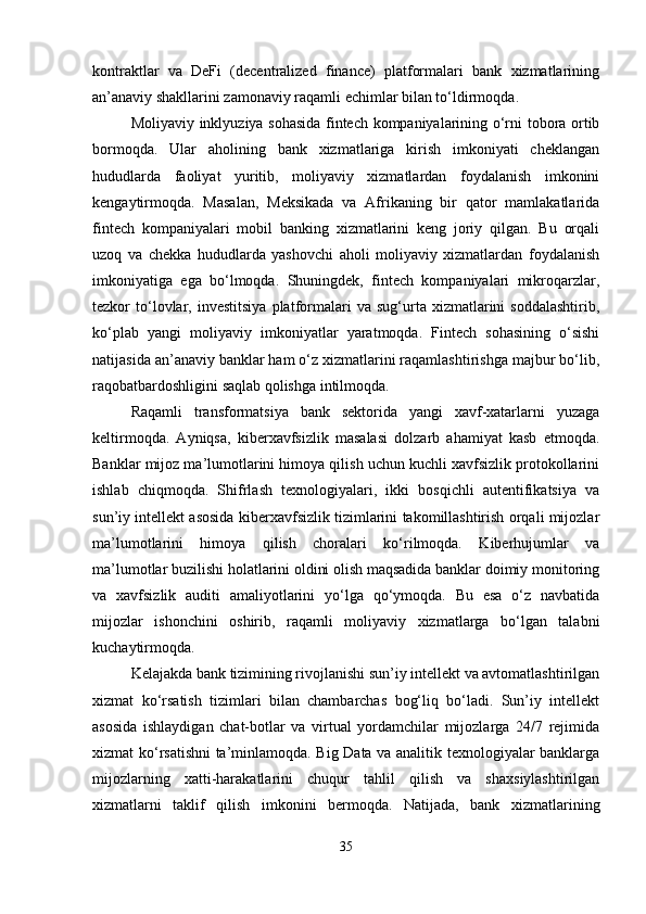 kontraktlar   va   DeFi   (decentralized   finance)   platformalari   bank   xizmatlarining
an’anaviy shakllarini zamonaviy raqamli echimlar bilan to‘ldirmoqda.
Moliyaviy inklyuziya sohasida fintech kompaniyalarining o‘rni tobora ortib
bormoqda.   Ular   aholining   bank   xizmatlariga   kirish   imkoniyati   cheklangan
hududlarda   faoliyat   yuritib,   moliyaviy   xizmatlardan   foydalanish   imkonini
kengaytirmoqda.   Masalan,   Meksikada   va   Afrikaning   bir   qator   mamlakatlarida
fintech   kompaniyalari   mobil   banking   xizmatlarini   keng   joriy   qilgan.   Bu   orqali
uzoq   va   chekka   hududlarda   yashovchi   aholi   moliyaviy   xizmatlardan   foydalanish
imkoniyatiga   ega   bo‘lmoqda.   Shuningdek,   fintech   kompaniyalari   mikroqarzlar,
tezkor   to‘lovlar,   investitsiya   platformalari   va   sug‘urta  xizmatlarini   soddalashtirib,
ko‘plab   yangi   moliyaviy   imkoniyatlar   yaratmoqda.   Fintech   sohasining   o‘sishi
natijasida an’anaviy banklar ham o‘z xizmatlarini raqamlashtirishga majbur bo‘lib,
raqobatbardoshligini saqlab qolishga intilmoqda.
Raqamli   transformatsiya   bank   sektorida   yangi   xavf-xatarlarni   yuzaga
keltirmoqda.   Ayniqsa,   kiberxavfsizlik   masalasi   dolzarb   ahamiyat   kasb   etmoqda.
Banklar mijoz ma’lumotlarini himoya qilish uchun kuchli xavfsizlik protokollarini
ishlab   chiqmoqda.   Shifrlash   texnologiyalari,   ikki   bosqichli   autentifikatsiya   va
sun’iy intellekt asosida kiberxavfsizlik tizimlarini takomillashtirish orqali mijozlar
ma’lumotlarini   himoya   qilish   choralari   ko‘rilmoqda.   Kiberhujumlar   va
ma’lumotlar buzilishi holatlarini oldini olish maqsadida banklar doimiy monitoring
va   xavfsizlik   auditi   amaliyotlarini   yo‘lga   qo‘ymoqda.   Bu   esa   o‘z   navbatida
mijozlar   ishonchini   oshirib,   raqamli   moliyaviy   xizmatlarga   bo‘lgan   talabni
kuchaytirmoqda.
Kelajakda bank tizimining rivojlanishi sun’iy intellekt va avtomatlashtirilgan
xizmat   ko‘rsatish   tizimlari   bilan   chambarchas   bog‘liq   bo‘ladi.   Sun’iy   intellekt
asosida   ishlaydigan   chat-botlar   va   virtual   yordamchilar   mijozlarga   24/7   rejimida
xizmat ko‘rsatishni ta’minlamoqda. Big Data va analitik texnologiyalar banklarga
mijozlarning   xatti-harakatlarini   chuqur   tahlil   qilish   va   shaxsiylashtirilgan
xizmatlarni   taklif   qilish   imkonini   bermoqda.   Natijada,   bank   xizmatlarining
35 