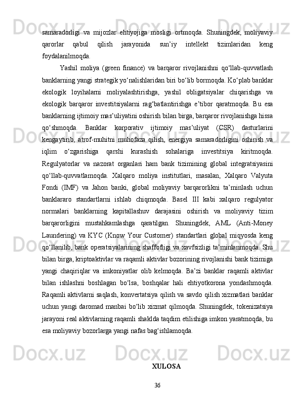samaradorligi   va   mijozlar   ehtiyojiga   mosligi   ortmoqda.   Shuningdek,   moliyaviy
qarorlar   qabul   qilish   jarayonida   sun’iy   intellekt   tizimlaridan   keng
foydalanilmoqda.
Yashil   moliya   (green   finance)   va   barqaror   rivojlanishni   qo‘llab-quvvatlash
banklarning yangi strategik yo‘nalishlaridan biri bo‘lib bormoqda. Ko‘plab banklar
ekologik   loyihalarni   moliyalashtirishga,   yashil   obligatsiyalar   chiqarishga   va
ekologik   barqaror   investitsiyalarni   rag‘batlantirishga   e’tibor   qaratmoqda.   Bu   esa
banklarning ijtimoiy mas’uliyatini oshirish bilan birga, barqaror rivojlanishga hissa
qo‘shmoqda.   Banklar   korporativ   ijtimoiy   mas’uliyat   (CSR)   dasturlarini
kengaytirib,   atrof-muhitni   muhofaza   qilish,   energiya   samaradorligini   oshirish   va
iqlim   o‘zgarishiga   qarshi   kurashish   sohalariga   investitsiya   kiritmoqda.
Regulyatorlar   va   nazorat   organlari   ham   bank   tizimining   global   integratsiyasini
qo‘llab-quvvatlamoqda.   Xalqaro   moliya   institutlari,   masalan,   Xalqaro   Valyuta
Fondi   (IMF)   va   Jahon   banki,   global   moliyaviy   barqarorlikni   ta’minlash   uchun
banklararo   standartlarni   ishlab   chiqmoqda.   Basel   III   kabi   xalqaro   regulyator
normalari   banklarning   kapitallashuv   darajasini   oshirish   va   moliyaviy   tizim
barqarorligini   mustahkamlashga   qaratilgan.   Shuningdek,   AML   (Anti-Money
Laundering)   va   KYC   (Know   Your   Customer)   standartlari   global   miqyosda   keng
qo‘llanilib, bank operatsiyalarining shaffofligi va xavfsizligi ta’minlanmoqda. Shu
bilan birga, kriptoaktivlar va raqamli aktivlar bozorining rivojlanishi bank tizimiga
yangi   chaqiriqlar   va   imkoniyatlar   olib   kelmoqda.   Ba’zi   banklar   raqamli   aktivlar
bilan   ishlashni   boshlagan   bo‘lsa,   boshqalar   hali   ehtiyotkorona   yondashmoqda.
Raqamli aktivlarni saqlash, konvertatsiya qilish va savdo qilish xizmatlari banklar
uchun  yangi  daromad  manbai  bo‘lib  xizmat   qilmoqda.  Shuningdek,  tokenizatsiya
jarayoni real aktivlarning raqamli shaklda taqdim etilishiga imkon yaratmoqda, bu
esa moliyaviy bozorlarga yangi nafas bag‘ishlamoqda.
XULOSA
36 