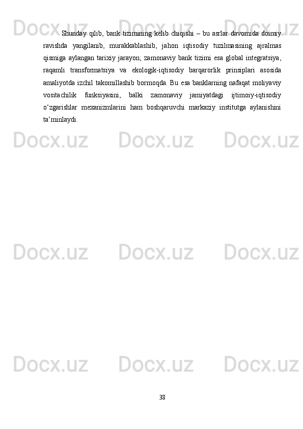 Shunday  qilib,  bank  tizimining  kelib  chiqishi   –  bu  asrlar   davomida  doimiy
ravishda   yangilanib,   murakkablashib,   jahon   iqtisodiy   tuzilmasining   ajralmas
qismiga   aylangan   tarixiy   jarayon;   zamonaviy   bank   tizimi   esa   global   integratsiya,
raqamli   transformatsiya   va   ekologik-iqtisodiy   barqarorlik   prinsiplari   asosida
amaliyotda izchil  takomillashib bormoqda. Bu esa banklarning nafaqat  moliyaviy
vositachilik   funksiyasini,   balki   zamonaviy   jamiyatdagi   ijtimoiy-iqtisodiy
o‘zgarishlar   mexanizmlarini   ham   boshqaruvchi   markaziy   institutga   aylanishini
ta’minlaydi.
38 