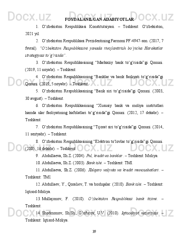 FOYDALANILGAN ADABIYOTLAR
1. O‘zbekiston   Respublikasi   Konstitutsiyasi.   –   Toshkent:   O‘zbekiston,
2021 yil.
2. O‘zbekiston Respublikasi Prezidentining Farmoni PF-4947-son. (2017, 7
fevral).   “O‘zbekiston   Respublikasini   yanada   rivojlantirish   bo‘yicha   Harakatlar
strategiyasi to‘g‘risida” . 
3. O‘zbekiston   Respublikasining   “Markaziy   bank   to‘g‘risida”gi   Qonuni.
(2019, 11 noyabr). – Toshkent.
4. O‘zbekiston   Respublikasining   “Banklar   va   bank   faoliyati   to‘g‘risida”gi
Qonuni. (2019, 5 noyabr). – Toshkent.
5. O‘zbekiston   Respublikasining   “Bank   siri   to‘g‘risida”gi   Qonuni.   (2003,
30 avgust). – Toshkent.
6. O‘zbekiston   Respublikasining   “Xususiy   bank   va   moliya   institutlari
hamda   ular   faoliyatining   kafolatlari   to‘g‘risida”gi   Qonuni.   (2012,   17   dekabr).   –
Toshkent.
7. O‘zbekiston Respublikasining “Tijorat siri to‘g‘risida”gi Qonuni. (2014,
11 sentyabr). – Toshkent.
8. O‘zbekiston Respublikasining “Elektron to‘lovlar to‘g‘risida”gi Qonuni.
(2005, 16 dekabr). – Toshkent.
9. Abdullaeva, Sh.Z. (2004).  Pul, kredit va banklar . – Toshkent: Moliya.
10. Abdullaeva, Sh.Z. (2003).  Bank ishi . – Toshkent: TMI.
11. Abdullaeva,   Sh.Z.   (2006).   Xalqaro   valyuta   va   kredit   munosabatlari .   –
Toshkent: TMI.
12. Abdullaev, Y., Qoraliev, T. va boshqalar. (2010).  Bank ishi . – Toshkent:
Iqtisod-Moliya.
13. Mullajonov,   F.   (2010).   O‘zbekiston   Respublikasi   bank   tizimi .   –
Toshkent.
14. Shodmonov,   Sh.Sh.,   G‘ofurov,   U.V.   (2010).   Iqtisodiyot   nazariyasi .   –
Toshkent: Iqtisod-Moliya.
39 