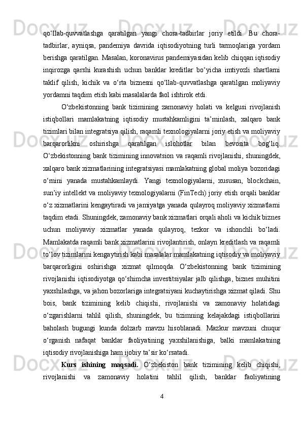 qo‘llab-quvvatlashga   qaratilgan   yangi   chora-tadbirlar   joriy   etildi.   Bu   chora-
tadbirlar,   ayniqsa,   pandemiya   davrida   iqtisodiyotning   turli   tarmoqlariga   yordam
berishga qaratilgan. Masalan, koronavirus pandemiyasidan kelib chiqqan iqtisodiy
inqirozga   qarshi   kurashish   uchun   banklar   kreditlar   bo‘yicha   imtiyozli   shartlarni
taklif   qilish,   kichik   va   o‘rta   biznesni   qo‘llab-quvvatlashga   qaratilgan   moliyaviy
yordamni taqdim etish kabi masalalarda faol ishtirok etdi.
O‘zbekistonning   bank   tizimining   zamonaviy   holati   va   kelgusi   rivojlanish
istiqbollari   mamlakatning   iqtisodiy   mustahkamligini   ta’minlash,   xalqaro   bank
tizimlari bilan integratsiya qilish, raqamli texnologiyalarni joriy etish va moliyaviy
barqarorlikni   oshirishga   qaratilgan   islohotlar   bilan   bevosita   bog‘liq.
O‘zbekistonning bank tizimining innovatsion va raqamli rivojlanishi, shuningdek,
xalqaro bank xizmatlarining integratsiyasi mamlakatning global moliya bozoridagi
o‘rnini   yanada   mustahkamlaydi.   Yangi   texnologiyalarni,   xususan,   blockchain,
sun’iy intellekt va moliyaviy texnologiyalarni (FinTech) joriy etish orqali banklar
o‘z xizmatlarini kengaytiradi va jamiyatga yanada qulayroq moliyaviy xizmatlarni
taqdim etadi. Shuningdek, zamonaviy bank xizmatlari orqali aholi va kichik biznes
uchun   moliyaviy   xizmatlar   yanada   qulayroq,   tezkor   va   ishonchli   bo‘ladi.
Mamlakatda raqamli bank xizmatlarini rivojlantirish, onlayn kreditlash va raqamli
to‘lov tizimlarini kengaytirish kabi masalalar mamlakatning iqtisodiy va moliyaviy
barqarorligini   oshirishga   xizmat   qilmoqda.   O‘zbekistonning   bank   tizimining
rivojlanishi  iqtisodiyotga  qo‘shimcha   investitsiyalar   jalb qilishga,  biznes  muhitini
yaxshilashga, va jahon bozorlariga integratsiyani kuchaytirishga xizmat qiladi. Shu
bois,   bank   tizimining   kelib   chiqishi,   rivojlanishi   va   zamonaviy   holatidagi
o‘zgarishlarni   tahlil   qilish,   shuningdek,   bu   tizimning   kelajakdagi   istiqbollarini
baholash   bugungi   kunda   dolzarb   mavzu   hisoblanadi.   Mazkur   mavzuni   chuqur
o‘rganish   nafaqat   banklar   faoliyatining   yaxshilanishiga,   balki   mamlakatning
iqtisodiy rivojlanishiga ham ijobiy ta’sir ko‘rsatadi.
Kurs   ishining   maqsadi.   O‘zbekiston   bank   tizimining   kelib   chiqishi,
rivojlanishi   va   zamonaviy   holatini   tahlil   qilish,   banklar   faoliyatining
4 