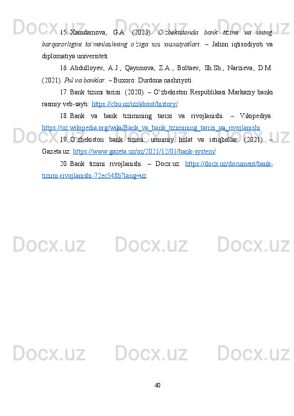 15. Xamdamova,   G.A.   (2023).   O‘zbekistonda   bank   tizimi   va   uning
barqarorligini   ta’minlashning   o‘ziga   xos   xususiyatlari .   –   Jahon   iqtisodiyoti   va
diplomatiya universiteti. 
16. Abdulloyev,   A.J.,   Qayimova,   Z.A.,   Boltaev,   Sh.Sh.,   Narzieva,   D.M.
(2021).  Pul va banklar . – Buxoro: Durdona nashriyoti. 
17. Bank   tizimi   tarixi.   (2020).   –   O‘zbekiston   Respublikasi   Markaziy   banki
rasmiy veb-sayti:  https://cbu.uz/uz/about/history/  
18. Bank   va   bank   tizimining   tarixi   va   rivojlanishi.   –   Vikipediya:
https://uz.wikipedia.org/wiki/Bank_va_bank_tizimining_tarixi_va_rivojlanishi  
19. O‘zbekiston   bank   tizimi:   umumiy   holat   va   istiqbollar.   (2021).   –
Gazeta.uz:  https://www.gazeta.uz/oz/2021/12/01/bank-system/  
20. Bank   tizimi   rivojlanishi.   –   Docx.uz:   https://docx.uz/document/bank-
tizimi-rivojlanishi-72ec548b?lang=uz  
40 