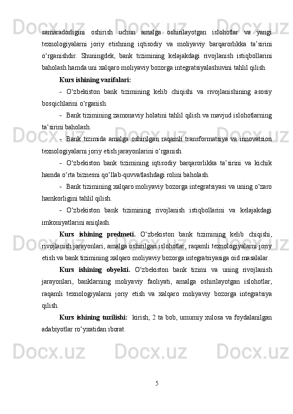 samaradorligini   oshirish   uchun   amalga   oshirilayotgan   islohotlar   va   yangi
texnologiyalarni   joriy   etishning   iqtisodiy   va   moliyaviy   barqarorlikka   ta’sirini
o‘rganishdir.   Shuningdek,   bank   tizimining   kelajakdagi   rivojlanish   istiqbollarini
baholash hamda uni xalqaro moliyaviy bozorga integratsiyalashuvini tahlil qilish.  
Kurs ishining vazifalari:
 O‘zbekiston   bank   tizimining   kelib   chiqishi   va   rivojlanishining   asosiy
bosqichlarini o‘rganish.
 Bank tizimining zamonaviy holatini tahlil qilish va mavjud islohotlarning
ta’sirini baholash.
 Bank   tizimida   amalga   oshirilgan   raqamli   transformatsiya   va   innovatsion
texnologiyalarni joriy etish jarayonlarini o‘rganish.
 O‘zbekiston   bank   tizimining   iqtisodiy   barqarorlikka   ta’sirini   va   kichik
hamda o‘rta biznesni qo‘llab-quvvatlashdagi rolini baholash.
 Bank tizimining xalqaro moliyaviy bozorga integratsiyasi va uning o‘zaro
hamkorligini tahlil qilish.
 O‘zbekiston   bank   tizimining   rivojlanish   istiqbollarini   va   kelajakdagi
imkoniyatlarini aniqlash.
Kurs   ishining   predmeti.   O‘zbekiston   bank   tizimining   kelib   chiqishi,
rivojlanish jarayonlari, amalga oshirilgan islohotlar, raqamli texnologiyalarni joriy
etish va bank tizimining xalqaro moliyaviy bozorga integratsiyasiga oid masalalar.
Kurs   ishining   obyekti.   O‘zbekiston   bank   tizimi   va   uning   rivojlanish
jarayonlari,   banklarning   moliyaviy   faoliyati,   amalga   oshirilayotgan   islohotlar,
raqamli   texnologiyalarni   joriy   etish   va   xalqaro   moliyaviy   bozorga   integratsiya
qilish.
Kurs ishining tuzilishi:    kirish, 2 ta bob, umumiy xulosa va foydalanilgan
adabiyotlar ro‘yxatidan iborat.
5 