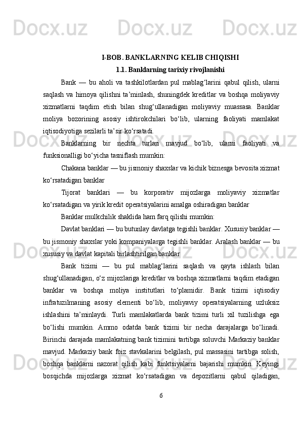 I-BOB.  BANKLARNING KELIB CHIQISHI
1.1.   Banklarning tarixiy rivojlanishi
Bank   —   bu   aholi   va   tashkilotlardan   pul   mablag ‘ larini   qabul   qilish,   ularni
saqlash  va  himoya  qilishni  ta’minlash,  shuningdek  kreditlar  va  boshqa  moliyaviy
xizmatlarni   taqdim   etish   bilan   shug‘ullanadigan   moliyaviy   muassasa.   Banklar
moliya   bozorining   asosiy   ishtirokchilari   bo‘lib,   ularning   faoliyati   mamlakat
iqtisodiyotiga sezilarli ta’sir ko‘rsatadi.
Banklarning   bir   nechta   turlari   mavjud   bo‘lib,   ularni   faoliyati   va
funksionalligi bo‘yicha tasniflash mumkin:
Chakana banklar — bu jismoniy shaxslar va kichik biznesga bevosita xizmat
ko‘rsatadigan banklar
Tijorat   banklari   —   bu   korporativ   mijozlarga   moliyaviy   xizmatlar
ko‘rsatadigan va yirik kredit operatsiyalarini amalga oshiradigan banklar
Banklar mulkchilik shaklida ham farq qilishi mumkin:
Davlat banklari — bu butunlay davlatga tegishli banklar .  Xususiy banklar —
bu jismoniy shaxslar yoki kompaniyalarga tegishli banklar.   Aralash banklar — bu
xususiy va davlat kapitali birlashtirilgan banklar
Bank   tizimi   —   bu   pul   mablag‘larini   saqlash   va   qayta   ishlash   bilan
shug‘ullanadigan, o‘z mijozlariga kreditlar va boshqa xizmatlarni taqdim etadigan
banklar   va   boshqa   moliya   institutlari   to‘plamidir.   Bank   tizimi   iqtisodiy
infratuzilmaning   asosiy   elementi   bo‘lib,   moliyaviy   operatsiyalarning   uzluksiz
ishlashini   ta’minlaydi.   Turli   mamlakatlarda   bank   tizimi   turli   xil   tuzilishga   ega
bo‘lishi   mumkin.   Ammo   odatda   bank   tizimi   bir   necha   darajalarga   bo‘linadi.
Birinchi darajada mamlakatning bank tizimini tartibga soluvchi  Markaziy banklar
mavjud.   Markaziy   bank   foiz   stavkalarini   belgilash,   pul   massasini   tartibga   solish,
boshqa   banklarni   nazorat   qilish   kabi   funktsiyalarni   bajarishi   mumkin.   Keyingi
bosqichda   mijozlarga   xizmat   ko‘rsatadigan   va   depozitlarni   qabul   qiladigan,
6 