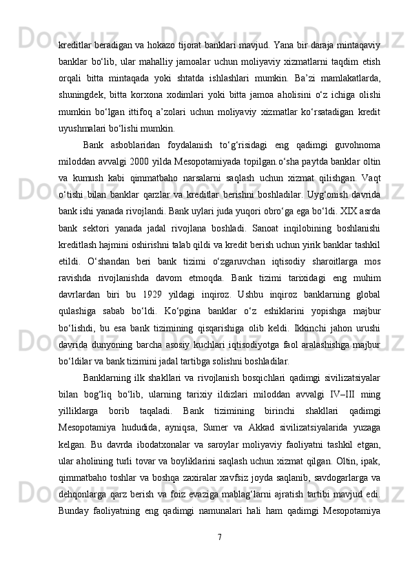 kreditlar beradigan va hokazo tijorat banklari mavjud. Yana bir daraja mintaqaviy
banklar   bo‘lib,   ular   mahalliy   jamoalar   uchun   moliyaviy   xizmatlarni   taqdim   etish
orqali   bitta   mintaqada   yoki   shtatda   ishlashlari   mumkin.   Ba’zi   mamlakatlarda,
shuningdek,   bitta   korxona   xodimlari   yoki   bitta   jamoa   aholisini   o‘z   ichiga   olishi
mumkin   bo‘lgan   ittifoq   a’zolari   uchun   moliyaviy   xizmatlar   ko‘rsatadigan   kredit
uyushmalari bo‘lishi mumkin.
Bank   asboblaridan   foydalanish   to‘g‘risidagi   eng   qadimgi   guvohnoma
miloddan avvalgi 2000 yilda Mesopotamiyada topilgan.o‘sha paytda banklar oltin
va   kumush   kabi   qimmatbaho   narsalarni   saqlash   uchun   xizmat   qilishgan.   Vaqt
o‘tishi   bilan   banklar   qarzlar   va   kreditlar   berishni   boshladilar.   Uyg‘onish   davrida
bank ishi yanada rivojlandi. Bank uylari juda yuqori obro‘ga ega bo‘ldi. XIX asrda
bank   sektori   yanada   jadal   rivojlana   boshladi.   Sanoat   inqilobining   boshlanishi
kreditlash hajmini oshirishni talab qildi va kredit berish uchun yirik banklar tashkil
etildi.   O‘shandan   beri   bank   tizimi   o‘zgaruvchan   iqtisodiy   sharoitlarga   mos
ravishda   rivojlanishda   davom   etmoqda.   Bank   tizimi   tarixidagi   eng   muhim
davrlardan   biri   bu   1929   yildagi   inqiroz.   Ushbu   inqiroz   banklarning   global
qulashiga   sabab   bo‘ldi.   Ko‘pgina   banklar   o‘z   eshiklarini   yopishga   majbur
bo‘lishdi,   bu   esa   bank   tizimining   qisqarishiga   olib   keldi.   Ikkinchi   jahon   urushi
davrida   dunyoning   barcha   asosiy   kuchlari   iqtisodiyotga   faol   aralashishga   majbur
bo‘ldilar va bank tizimini jadal tartibga solishni boshladilar.
Banklarning   ilk   shakllari   va   rivojlanish   bosqichlari   qadimgi   sivilizatsiyalar
bilan   bog‘liq   bo‘lib,   ularning   tarixiy   ildizlari   miloddan   avvalgi   IV–III   ming
yilliklarga   borib   taqaladi.   Bank   tizimining   birinchi   shakllari   qadimgi
Mesopotamiya   hududida,   ayniqsa,   Sumer   va   Akkad   sivilizatsiyalarida   yuzaga
kelgan.   Bu   davrda   ibodatxonalar   va   saroylar   moliyaviy   faoliyatni   tashkil   etgan,
ular aholining turli tovar va boyliklarini saqlash uchun xizmat qilgan. Oltin, ipak,
qimmatbaho toshlar  va boshqa  zaxiralar  xavfsiz  joyda saqlanib, savdogarlarga  va
dehqonlarga   qarz   berish   va   foiz   evaziga   mablag‘larni   ajratish   tartibi   mavjud   edi.
Bunday   faoliyatning   eng   qadimgi   namunalari   hali   ham   qadimgi   Mesopotamiya
7 