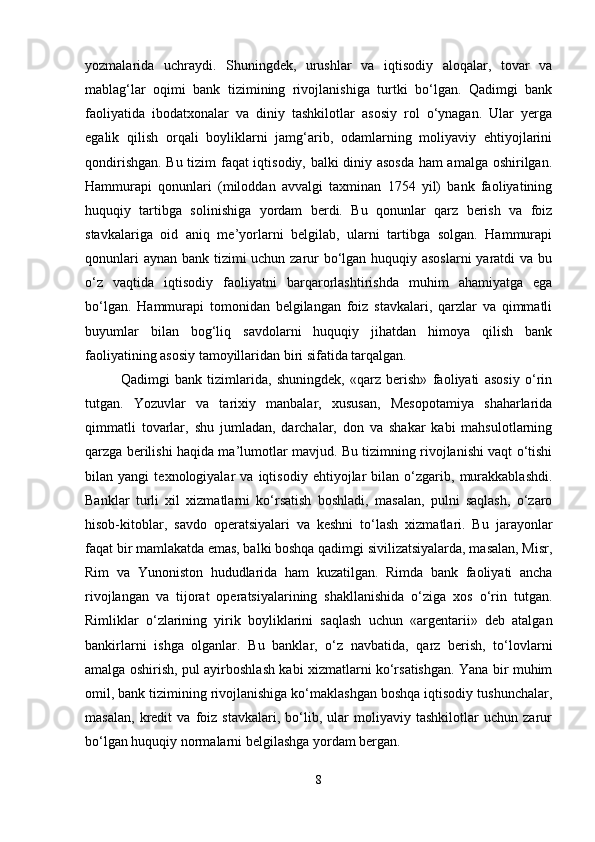yozmalarida   uchraydi.   Shuningdek,   urushlar   va   iqtisodiy   aloqalar,   tovar   va
mablag‘lar   oqimi   bank   tizimining   rivojlanishiga   turtki   bo‘lgan.   Qadimgi   bank
faoliyatida   ibodatxonalar   va   diniy   tashkilotlar   asosiy   rol   o‘ynagan.   Ular   yerga
egalik   qilish   orqali   boyliklarni   jamg‘arib,   odamlarning   moliyaviy   ehtiyojlarini
qondirishgan. Bu tizim faqat iqtisodiy, balki diniy asosda ham amalga oshirilgan.
Hammurapi   qonunlari   (miloddan   avvalgi   taxminan   1754   yil)   bank   faoliyatining
huquqiy   tartibga   solinishiga   yordam   berdi.   Bu   qonunlar   qarz   berish   va   foiz
stavkalariga   oid   aniq   me’yorlarni   belgilab,   ularni   tartibga   solgan.   Hammurapi
qonunlari  aynan bank tizimi uchun zarur  bo‘lgan huquqiy asoslarni  yaratdi  va bu
o‘z   vaqtida   iqtisodiy   faoliyatni   barqarorlashtirishda   muhim   ahamiyatga   ega
bo‘lgan.   Hammurapi   tomonidan   belgilangan   foiz   stavkalari,   qarzlar   va   qimmatli
buyumlar   bilan   bog‘liq   savdolarni   huquqiy   jihatdan   himoya   qilish   bank
faoliyatining asosiy tamoyillaridan biri sifatida tarqalgan.
Qadimgi   bank   tizimlarida,   shuningdek,   «qarz   berish»   faoliyati   asosiy   o‘rin
tutgan.   Yozuvlar   va   tarixiy   manbalar,   xususan,   Mesopotamiya   shaharlarida
qimmatli   tovarlar,   shu   jumladan,   darchalar,   don   va   shakar   kabi   mahsulotlarning
qarzga berilishi haqida ma’lumotlar mavjud. Bu tizimning rivojlanishi vaqt o‘tishi
bilan   yangi   texnologiyalar   va   iqtisodiy   ehtiyojlar   bilan   o‘zgarib,   murakkablashdi.
Banklar   turli   xil   xizmatlarni   ko‘rsatish   boshladi,   masalan,   pulni   saqlash,   o‘zaro
hisob-kitoblar,   savdo   operatsiyalari   va   keshni   to‘lash   xizmatlari.   Bu   jarayonlar
faqat bir mamlakatda emas, balki boshqa qadimgi sivilizatsiyalarda, masalan, Misr,
Rim   va   Yunoniston   hududlarida   ham   kuzatilgan.   Rimda   bank   faoliyati   ancha
rivojlangan   va   tijorat   operatsiyalarining   shakllanishida   o‘ziga   xos   o‘rin   tutgan.
Rimliklar   o‘zlarining   yirik   boyliklarini   saqlash   uchun   «argentarii»   deb   atalgan
bankirlarni   ishga   olganlar.   Bu   banklar,   o‘z   navbatida,   qarz   berish,   to‘lovlarni
amalga oshirish, pul ayirboshlash kabi xizmatlarni ko‘rsatishgan. Yana bir muhim
omil, bank tizimining rivojlanishiga ko‘maklashgan boshqa iqtisodiy tushunchalar,
masalan,   kredit   va   foiz   stavkalari,   bo‘lib,   ular   moliyaviy   tashkilotlar   uchun   zarur
bo‘lgan huquqiy normalarni belgilashga yordam bergan.
8 