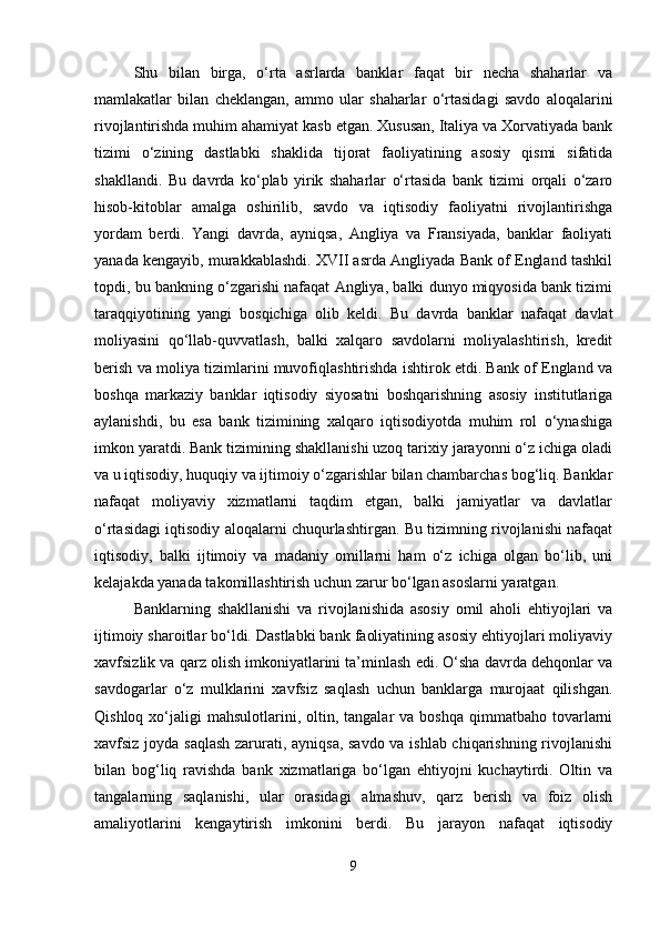 Shu   bilan   birga,   o‘rta   asrlarda   banklar   faqat   bir   necha   shaharlar   va
mamlakatlar   bilan   cheklangan,   ammo   ular   shaharlar   o‘rtasidagi   savdo   aloqalarini
rivojlantirishda muhim ahamiyat kasb etgan. Xususan, Italiya va Xorvatiyada bank
tizimi   o‘zining   dastlabki   shaklida   tijorat   faoliyatining   asosiy   qismi   sifatida
shakllandi.   Bu   davrda   ko‘plab   yirik   shaharlar   o‘rtasida   bank   tizimi   orqali   o‘zaro
hisob-kitoblar   amalga   oshirilib,   savdo   va   iqtisodiy   faoliyatni   rivojlantirishga
yordam   berdi.   Yangi   davrda,   ayniqsa,   Angliya   va   Fransiyada,   banklar   faoliyati
yanada kengayib, murakkablashdi. XVII asrda Angliyada Bank of England tashkil
topdi, bu bankning o‘zgarishi nafaqat Angliya, balki dunyo miqyosida bank tizimi
taraqqiyotining   yangi   bosqichiga   olib   keldi.   Bu   davrda   banklar   nafaqat   davlat
moliyasini   qo‘llab-quvvatlash,   balki   xalqaro   savdolarni   moliyalashtirish,   kredit
berish va moliya tizimlarini muvofiqlashtirishda ishtirok etdi. Bank of England va
boshqa   markaziy   banklar   iqtisodiy   siyosatni   boshqarishning   asosiy   institutlariga
aylanishdi,   bu   esa   bank   tizimining   xalqaro   iqtisodiyotda   muhim   rol   o‘ynashiga
imkon yaratdi. Bank tizimining shakllanishi uzoq tarixiy jarayonni o‘z ichiga oladi
va u iqtisodiy, huquqiy va ijtimoiy o‘zgarishlar bilan chambarchas bog‘liq. Banklar
nafaqat   moliyaviy   xizmatlarni   taqdim   etgan,   balki   jamiyatlar   va   davlatlar
o‘rtasidagi iqtisodiy aloqalarni chuqurlashtirgan. Bu tizimning rivojlanishi nafaqat
iqtisodiy,   balki   ijtimoiy   va   madaniy   omillarni   ham   o‘z   ichiga   olgan   bo‘lib,   uni
kelajakda yanada takomillashtirish uchun zarur bo‘lgan asoslarni yaratgan.
Banklarning   shakllanishi   va   rivojlanishida   asosiy   omil   aholi   ehtiyojlari   va
ijtimoiy sharoitlar bo‘ldi. Dastlabki bank faoliyatining asosiy ehtiyojlari moliyaviy
xavfsizlik va qarz olish imkoniyatlarini ta’minlash edi. O‘sha davrda dehqonlar va
savdogarlar   o‘z   mulklarini   xavfsiz   saqlash   uchun   banklarga   murojaat   qilishgan.
Qishloq  xo‘jaligi   mahsulotlarini,  oltin,  tangalar  va  boshqa  qimmatbaho  tovarlarni
xavfsiz joyda saqlash zarurati, ayniqsa, savdo va ishlab chiqarishning rivojlanishi
bilan   bog‘liq   ravishda   bank   xizmatlariga   bo‘lgan   ehtiyojni   kuchaytirdi.   Oltin   va
tangalarning   saqlanishi,   ular   orasidagi   almashuv,   qarz   berish   va   foiz   olish
amaliyotlarini   kengaytirish   imkonini   berdi.   Bu   jarayon   nafaqat   iqtisodiy
9 