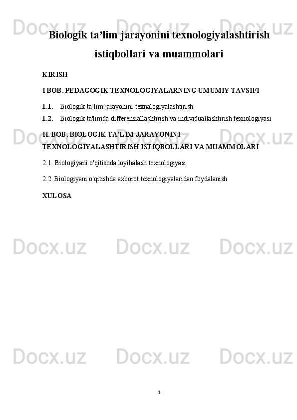 Biologik ta lim jarayonini texnologiyalashtirishʼ
istiqbollari va muammolari
KIRISH
I BOB. PEDAGOGIK TEXNOLOGIYALARNING UMUMIY TAVSIFI
1.1. Biologik ta’lim jarayonini texnalogiyalashtirish
1.2. Biologik ta'limda differensiallashtirish va individuallashtirish texnologiyasi
II. BOB. BIOLOGIK TA’LIM JARAYONINI 
TEXNOLOGIYALASHTIRISH ISTIQBOLLARI VA MUAMMOLARI
2.1. Biologiyani o'qitishda loyihalash texnologiyasi
2.2.   Biologiyani o'qitishda axborot texnologiyalaridan foydalanish  
XULOSA
1 