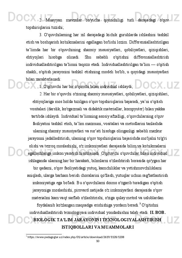 2.   Muayyan   mavzular   bo'yicha   qiyinchiligi   turli   darajadagi   o'quv
topshiriqlarini tuzishi; 
3.   O'quvchilarning   har   xil   darajadagi   kichik   guruhlarda   ishlashini   tashkil
etish va boshqarish ko'nikmalarini egallagan bo'lishi lozim. Differensiallashtirilgan
ta’limda   har   bir   o'quvchining   shaxsiy   xususiyatlari,   qobiliyatlari,   qiziqishlari,
ehtiyojlari   hisobga   olinadi.   Shu   sababli   o'qitishni   differensiallashtirish
individuallashtirilgan ta’limni taqozo etadi. Individuallashtirilgan ta’lim — o'qitish
shakli, o'qitish jarayonini  tashkil  etishning modeli  bo'lib, u quyidagi  xususiyatlari
bilan xarakterlanadi: 
1. O'qituvchi har bir o'quvchi bilan individual ishlaydi; 
2. Har bir o'quvchi o'zining shaxsiy xususiyatlari, qobiliyatlari, qiziqishlari,
ehtiyojlariga mos holda tuzilgan o'quv topshiriqlarini bajaradi, ya’ni o'qitish
vositalari (darslik, ko'rgazmali va didaktik materiallar, kompyuter) bilan yakka
tartibda ishlaydi. Individual ta’limning asosiy afzalligi, o'quvchilarning o'quv
faoliyatini tashkil etish, ta’lim mazmuni, vositalari va metodlarini tanlashda
ulaming shaxsiy xususiyatlari va sur’ati hisobga olinganligi sababli mazkur
jarayonni jadallashtirish, ulaming o'quv topshiriqlarini bajarishda mo'ljalni to'g'ri
olishi va tezroq moslashishi, o'z imkoniyatlari darajasida bilim va ko'nikmalarni
egallashlariga imkon yaratish hisoblanadi. O'qituvchi o'quvchilar bilan individual
ishlaganda ulaming har bir harakati, bilimlarni o'zlashtirish borasida qo'ygan har
bir qadami, o'quv faoliyatidagi yutuq, kamchiliklar va yetishmovchiliklami
aniqlash, ularga barham berish choralarini qo'llash, yutuqlar uchun rag'batlantirish
imkoniyatiga ega bo'ladi. Bu o'quvchilami doimo o'zgarib turadigan o'qitish
jarayoniga moslashishi, pirovard natijada o'z imkoniyatlari darajasida o'quv
materialini kam vaqt sarflab o'zlashtirishi, o'ziga qulay metod va uslublardan
foydalanib ko'zlangan maqsadga erishishiga yordam beradi. 7
 O'qitishni
individuallashtirish texnologiyasi individual yondashishni talab etadi.  II. BOB.
BIOLOGIK TA’LIM JARAYONINI TEXNOLOGIYALASHTIRISH
ISTIQBOLLARI VA MUAMMOLARI
7
 https://www.pedagoglar.uz/index.php/01/article/download/2619/1128/1208
10 