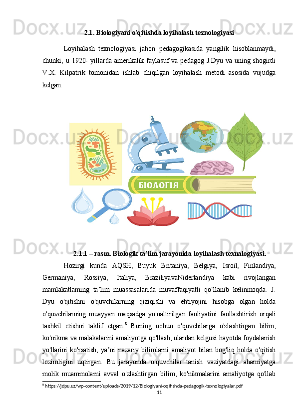 2.1. Biologiyani o'qitishda loyihalash texnologiyasi
Loyihalash   texnologiyasi   jahon   pedagogikasida   yangilik   hisoblanmaydi,
chunki, u 1920-  yillarda amerikalik faylasuf  va pedagog J.Dyu  va uning shogirdi
V.X.   Kilpatrik   tomonidan   ishlab   chiqilgan   loyihalash   metodi   asosida   vujudga
kelgan. 
2.1.1 – rasm. Biologik ta’lim jarayonida loyihalash texnalogiyasi.
Hozirgi   kunda   AQSH,   Buyuk   Britaniya,   Belgiya,   Isroil,   Finlandiya,
Germaniya,   Rossiya,   Italiya,   BraziliyavaNiderlandiya   kabi   rivojlangan
mamlakatlaming   ta’lim   muassasalarida   muvaffaqiyatli   qo‘llanib   kelinmoqda.   J.
Dyu   o'qitishni   o'quvchilarning   qiziqishi   va   ehtiyojini   hisobga   olgan   holda
o'quvchilarning   muayyan   maqsadga   yo'naltirilgan   faoliyatini   faollashtirish   orqali
tashkil   etishni   taklif   etgan. 8
  Buning   uchun   o'quvchilarga   o'zlashtirgan   bilim,
ko'nikma va malakalarini amaliyotga qo'llash, ulardan kelgusi hayotda foydalanish
yo'llarini   ko'rsatish,   ya’ni   nazariy   bilimlarni   amaliyot   bilan   bog'liq   holda   o'qitish
lozimligini   uqtirgan.   Bu   jarayonda   o'quvchilar   tanish   vaziyatdagi   ahamiyatga
molik   muammolarni   avval   o'zlashtirgan   bilim,   ko'nikmalarini   amaliyotga   qo'llab
8
 https://jdpu.uz/wp-content/uploads/2019/12/Biologiyani-oqitishda-pedagogik-texnologiyalar.pdf
11 