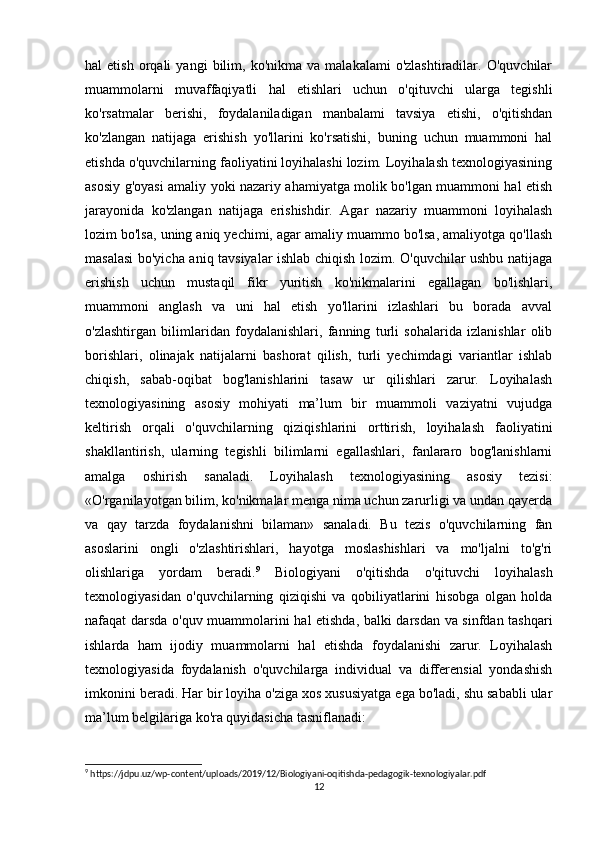 hal   etish   orqali   yangi   bilim,  ko'nikma   va   malakalami   o'zlashtiradilar.   O'quvchilar
muammolarni   muvaffaqiyatli   hal   etishlari   uchun   o'qituvchi   ularga   tegishli
ko'rsatmalar   berishi,   foydalaniladigan   manbalami   tavsiya   etishi,   o'qitishdan
ko'zlangan   natijaga   erishish   yo'llarini   ko'rsatishi,   buning   uchun   muammoni   hal
etishda o'quvchilarning faoliyatini loyihalashi lozim. Loyihalash texnologiyasining
asosiy g'oyasi amaliy yoki nazariy ahamiyatga molik bo'lgan muammoni hal etish
jarayonida   ko'zlangan   natijaga   erishishdir.   Agar   nazariy   muammoni   loyihalash
lozim bo'lsa,   uning aniq yechimi, agar amaliy muammo bo'lsa, amaliyotga qo'llash
masalasi  bo'yicha aniq tavsiyalar ishlab chiqish lozim. O'quvchilar ushbu natijaga
erishish   uchun   mustaqil   fikr   yuritish   ko'nikmalarini   egallagan   bo'lishlari,
muammoni   anglash   va   uni   hal   etish   yo'llarini   izlashlari   bu   borada   avval
o'zlashtirgan   bilimlaridan   foydalanishlari,   fanning   turli   sohalarida   izlanishlar   olib
borishlari,   olinajak   natijalarni   bashorat   qilish,   turli   yechimdagi   variantlar   ishlab
chiqish,   sabab-oqibat   bog'lanishlarini   tasaw   ur   qilishlari   zarur.   Loyihalash
texnologiyasining   asosiy   mohiyati   ma’lum   bir   muammoli   vaziyatni   vujudga
keltirish   orqali   o'quvchilarning   qiziqishlarini   orttirish,   loyihalash   faoliyatini
shakllantirish,   ularning   tegishli   bilimlarni   egallashlari,   fanlararo   bog'lanishlarni
amalga   oshirish   sanaladi.   Loyihalash   texnologiyasining   asosiy   tezisi:
«O'rganilayotgan bilim, ko'nikmalar menga nima uchun zarurligi va undan qayerda
va   qay   tarzda   foydalanishni   bilaman»   sanaladi.   Bu   tezis   o'quvchilarning   fan
asoslarini   ongli   o'zlashtirishlari,   hayotga   moslashishlari   va   mo'ljalni   to'g'ri
olishlariga   yordam   beradi. 9
  Biologiyani   o'qitishda   o'qituvchi   loyihalash
texnologiyasidan   o'quvchilarning   qiziqishi   va   qobiliyatlarini   hisobga   olgan   holda
nafaqat darsda o'quv muammolarini hal etishda, balki darsdan va sinfdan tashqari
ishlarda   ham   ijodiy   muammolarni   hal   etishda   foydalanishi   zarur.   Loyihalash
texnologiyasida   foydalanish   o'quvchilarga   individual   va   differensial   yondashish
imkonini beradi. Har bir loyiha o'ziga xos xususiyatga ega bo'ladi, shu sababli ular
ma’lum belgilariga ko'ra quyidasicha tasniflanadi: 
9
 https://jdpu.uz/wp-content/uploads/2019/12/Biologiyani-oqitishda-pedagogik-texnologiyalar.pdf
12 