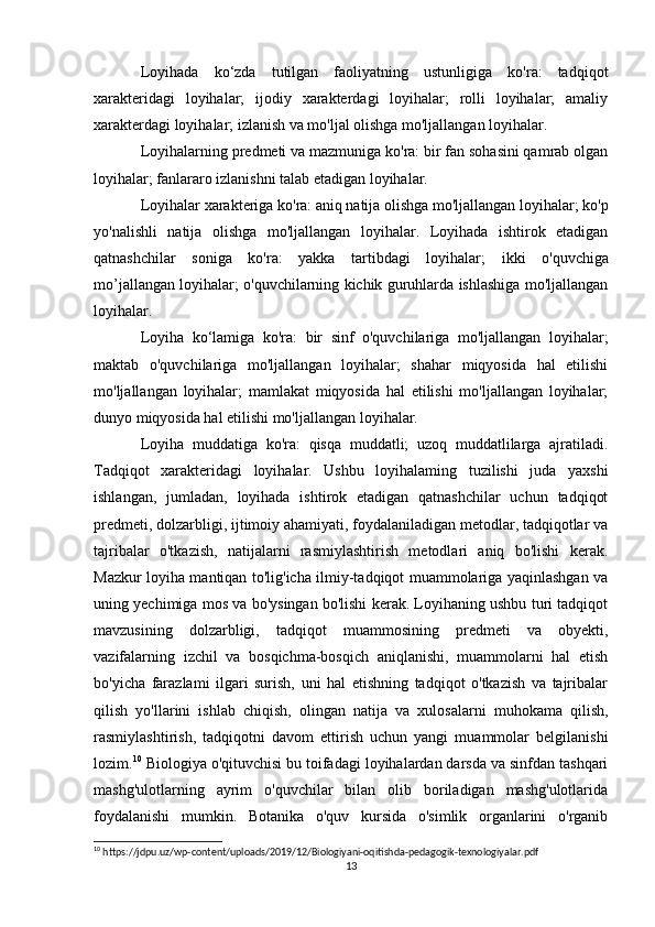 Loyihada   ko‘zda   tutilgan   faoliyatning   ustunligiga   ko'ra:   tadqiqot
xarakteridagi   loyihalar;   ijodiy   xarakterdagi   loyihalar;   rolli   loyihalar;   amaliy
xarakterdagi loyihalar; izlanish va mo'ljal olishga mo'ljallangan loyihalar. 
Loyihalarning predmeti va mazmuniga ko'ra: bir fan sohasini qamrab olgan
loyihalar; fanlararo izlanishni talab etadigan loyihalar. 
Loyihalar xarakteriga ko'ra: aniq natija olishga mo'ljallangan loyihalar; ko'p
yo'nalishli   natija   olishga   mo'ljallangan   loyihalar.   Loyihada   ishtirok   etadigan
qatnashchilar   soniga   ko'ra:   yakka   tartibdagi   loyihalar;   ikki   o'quvchiga
mo’jallangan loyihalar; o'quvchilarning kichik guruhlarda ishlashiga mo'ljallangan
loyihalar.
Loyiha   ko‘lamiga   ko'ra:   bir   sinf   o'quvchilariga   mo'ljallangan   loyihalar;
maktab   o'quvchilariga   mo'ljallangan   loyihalar;   shahar   miqyosida   hal   etilishi
mo'ljallangan   loyihalar;   mamlakat   miqyosida   hal   etilishi   mo'ljallangan   loyihalar;
dunyo miqyosida hal etilishi mo'ljallangan loyihalar. 
Loyiha   muddatiga   ko'ra:   qisqa   muddatli;   uzoq   muddatlilarga   ajratiladi.
Tadqiqot   xarakteridagi   loyihalar.   Ushbu   loyihalaming   tuzilishi   juda   yaxshi
ishlangan,   jumladan,   loyihada   ishtirok   etadigan   qatnashchilar   uchun   tadqiqot
predmeti, dolzarbligi, ijtimoiy ahamiyati, foydalaniladigan metodlar, tadqiqotlar va
tajribalar   o'tkazish,   natijalarni   rasmiylashtirish   metodlari   aniq   bo'lishi   kerak.
Mazkur loyiha mantiqan to'lig'icha ilmiy-tadqiqot muammolariga yaqinlashgan va
uning yechimiga mos va bo'ysingan bo'lishi kerak. Loyihaning ushbu turi tadqiqot
mavzusining   dolzarbligi,   tadqiqot   muammosining   predmeti   va   obyekti,
vazifalarning   izchil   va   bosqichma-bosqich   aniqlanishi,   muammolarni   hal   etish
bo'yicha   farazlami   ilgari   surish,   uni   hal   etishning   tadqiqot   o'tkazish   va   tajribalar
qilish   yo'llarini   ishlab   chiqish,   olingan   natija   va   xulosalarni   muhokama   qilish,
rasmiylashtirish,   tadqiqotni   davom   ettirish   uchun   yangi   muammolar   belgilanishi
lozim. 10
 Biologiya o'qituvchisi bu toifadagi loyihalardan darsda va sinfdan tashqari
mashg'ulotlarning   ayrim   o'quvchilar   bilan   olib   boriladigan   mashg'ulotlarida
foydalanishi   mumkin.   Botanika   o'quv   kursida   o'simlik   organlarini   o'rganib
10
 https://jdpu.uz/wp-content/uploads/2019/12/Biologiyani-oqitishda-pedagogik-texnologiyalar.pdf
13 