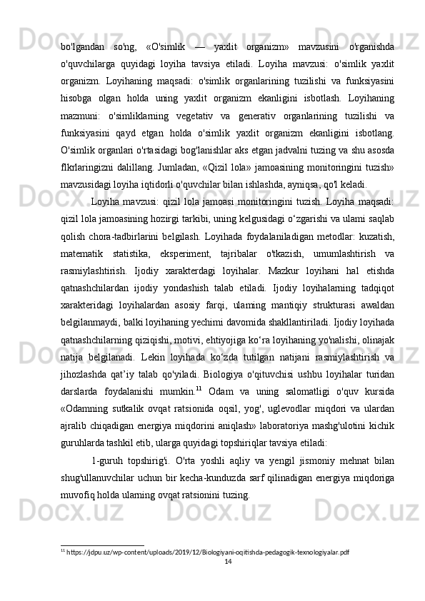bo'lgandan   so'ng,   «O'simlik   —   yaxlit   organizm»   mavzusini   o'rganishda
o'quvchilarga   quyidagi   loyiha   tavsiya   etiladi.   Loyiha   mavzusi:   o'simlik   yaxlit
organizm.   Loyihaning   maqsadi:   o'simlik   organlarining   tuzilishi   va   funksiyasini
hisobga   olgan   holda   uning   yaxlit   organizm   ekanligini   isbotlash.   Loyihaning
mazmuni:   o'simliklarning   vegetativ   va   generativ   organlarining   tuzilishi   va
funksiyasini   qayd   etgan   holda   o'simlik   yaxlit   organizm   ekanligini   isbotlang.
O'simlik organlari o'rtasidagi bog'lanishlar aks etgan jadvalni tuzing va shu asosda
flkrlaringizni   dalillang.  Jumladan,   «Qizil   lola»   jamoasining   monitoringini   tuzish»
mavzusidagi loyiha iqtidorli o'quvchilar bilan ishlashda, ayniqsa, qo'l keladi. 
Loyiha   mavzusi:   qizil   lola   jamoasi   monitoringini   tuzish.   Loyiha   maqsadi:
qizil lola jamoasining hozirgi tarkibi, uning kelgusidagi o‘zgarishi va ulami saqlab
qolish   chora-tadbirlarini   belgilash.   Loyihada   foydalaniladigan   metodlar:   kuzatish,
matematik   statistika,   eksperiment,   tajribalar   o'tkazish,   umumlashtirish   va
rasmiylashtirish.   Ijodiy   xarakterdagi   loyihalar.   Mazkur   loyihani   hal   etishda
qatnashchilardan   ijodiy   yondashish   talab   etiladi.   Ijodiy   loyihalarning   tadqiqot
xarakteridagi   loyihalardan   asosiy   farqi,   ulaming   mantiqiy   strukturasi   awaldan
belgilanmaydi, balki loyihaning yechimi davomida shakllantiriladi. Ijodiy loyihada
qatnashchilarning qiziqishi, motivi, ehtiyojiga ko‘ra loyihaning yo'nalishi, olinajak
natija   belgilanadi.   Lekin   loyihada   ko‘zda   tutilgan   natijani   rasmiylashtirish   va
jihozlashda   qat’iy   talab   qo'yiladi.   Biologiya   o'qituvchisi   ushbu   loyihalar   turidan
darslarda   foydalanishi   mumkin. 11
  Odam   va   uning   salomatligi   o'quv   kursida
«Odamning   sutkalik   ovqat   ratsionida   oqsil,   yog',   uglevodlar   miqdori   va   ulardan
ajralib  chiqadigan   energiya  miqdorini  aniqlash»   laboratoriya  mashg'ulotini   kichik
guruhlarda tashkil etib, ularga quyidagi topshiriqlar tavsiya etiladi: 
1-guruh   topshirig'i.   O'rta   yoshli   aqliy   va   yengil   jismoniy   mehnat   bilan
shug'ullanuvchilar  uchun bir kecha-kunduzda sarf  qilinadigan energiya miqdoriga
muvofiq holda ularning ovqat ratsionini tuzing. 
11
 https://jdpu.uz/wp-content/uploads/2019/12/Biologiyani-oqitishda-pedagogik-texnologiyalar.pdf
14 