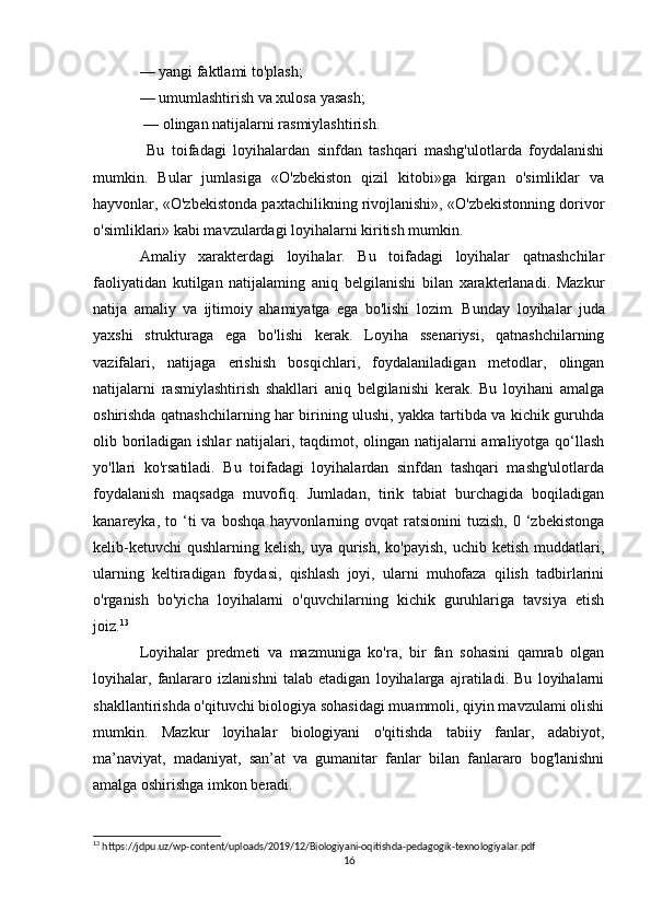 — yangi faktlami to'plash; 
— umumlashtirish va xulosa yasash;
 — olingan natijalarni rasmiylashtirish.
  Bu   toifadagi   loyihalardan   sinfdan   tashqari   mashg'ulotlarda   foydalanishi
mumkin.   Bular   jumlasiga   «O'zbekiston   qizil   kitobi»ga   kirgan   o'simliklar   va
hayvonlar, «O'zbekistonda paxtachilikning rivojlanishi», «O'zbekistonning dorivor
o'simliklari» kabi mavzulardagi loyihalarni kiritish mumkin.
Amaliy   xarakterdagi   loyihalar.   Bu   toifadagi   loyihalar   qatnashchilar
faoliyatidan   kutilgan   natijalaming   aniq   belgilanishi   bilan   xarakterlanadi.   Mazkur
natija   amaliy   va   ijtimoiy   ahamiyatga   ega   bo'lishi   lozim.   Bunday   loyihalar   juda
yaxshi   strukturaga   ega   bo'lishi   kerak.   Loyiha   ssenariysi,   qatnashchilarning
vazifalari,   natijaga   erishish   bosqichlari,   foydalaniladigan   metodlar,   olingan
natijalarni   rasmiylashtirish   shakllari   aniq   belgilanishi   kerak.   Bu   loyihani   amalga
oshirishda qatnashchilarning har birining ulushi, yakka tartibda va kichik guruhda
olib boriladigan ishlar  natijalari, taqdimot, olingan natijalarni amaliyotga qo‘llash
yo'llari   ko'rsatiladi.   Bu   toifadagi   loyihalardan   sinfdan   tashqari   mashg'ulotlarda
foydalanish   maqsadga   muvofiq.   Jumladan,   tirik   tabiat   burchagida   boqiladigan
kanareyka,  to  ‘ti  va   boshqa  hayvonlarning  ovqat  ratsionini   tuzish,  0  ‘zbekistonga
kelib-ketuvchi  qushlarning  kelish,  uya qurish,  ko'payish,  uchib  ketish  muddatlari,
ularning   keltiradigan   foydasi,   qishlash   joyi,   ularni   muhofaza   qilish   tadbirlarini
o'rganish   bo'yicha   loyihalarni   o'quvchilarning   kichik   guruhlariga   tavsiya   etish
joiz. 13
Loyihalar   predmeti   va   mazmuniga   ko'ra,   bir   fan   sohasini   qamrab   olgan
loyihalar,   fanlararo   izlanishni   talab   etadigan   loyihalarga   ajratiladi.   Bu   loyihalarni
shakllantirishda o'qituvchi biologiya sohasidagi muammoli, qiyin mavzulami olishi
mumkin.   Mazkur   loyihalar   biologiyani   o'qitishda   tabiiy   fanlar,   adabiyot,
ma’naviyat,   madaniyat,   san’at   va   gumanitar   fanlar   bilan   fanlararo   bog'lanishni
amalga oshirishga imkon beradi.
13
 https://jdpu.uz/wp-content/uploads/2019/12/Biologiyani-oqitishda-pedagogik-texnologiyalar.pdf
16 