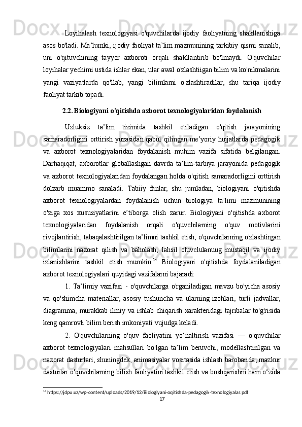 Loyihalash   texnologiyasi   o'quvchilarda   ijodiy   faoliyatning   shakllanishiga
asos bo'ladi. Ma’lumki, ijodiy faoliyat ta’lim mazmunining tarkibiy qismi sanalib,
uni   o'qituvchining   tayyor   axboroti   orqali   shakllantirib   bo'lmaydi.   O'quvchilar
loyihalar yechimi ustida ishlar ekan, ular awal o'zlashtiigan bilim va ko'nikmalarini
yangi   vaziyatlarda   qo'llab,   yangi   bilimlarni   o'zlashtiradilar,   shu   tariqa   ijodiy
faoliyat tarkib topadi. 
2.2.   Biologiyani o'qitishda axborot texnologiyalaridan foydalanish
Uzluksiz   ta’lim   tizimida   tashkil   etiladigan   o'qitish   jarayonining
samaradorligini orttirish yuzasidan qabul qilingan me’yoriy hujjatlarda pedagogik
va   axborot   texnologiyalaridan   foydalanish   muhim   vazifa   sifatida   belgilangan.
Darhaqiqat,   axborotlar   globallashgan   davrda   ta’lim-tarbiya   jarayonida   pedagogik
va axborot texnologiyalaridan foydalangan holda o'qitish samaradorligini orttirish
dolzarb   muammo   sanaladi.   Tabiiy   fanlar,   shu   jumladan,   biologiyani   o'qitishda
axborot   texnologiyalardan   foydalanish   uchun   biologiya   ta’limi   mazmunining
o'ziga   xos   xususiyatlarini   e’tiborga   olish   zarur.   Biologiyani   o'qitishda   axborot
texnologiyalaridan   foydalanish   orqali   o'quvchilarning   o'quv   motivlarini
rivojlantirish, tabaqalashtirilgan ta’ limni tashkil etish, o'quvchilarning o'zlashtirgan
bilimlarini   nazorat   qilish   va   baholash,   lahsil   oluvclulanuug   mustaqil   va   ijodiy
izlanishlarini   tashkil   etish   mumkin. 14
  Biologiyani   o'qitishda   foydalaniladigan
axborot texnologiyalari quyidagi vazifalarni bajaradi: 
1.   Ta’limiy   vazifasi   -   o'quvchilarga   o'rganiladigan   mavzu   bo'yicha   asosiy
va   qo'shimcha   materiallar,   asosiy   tushuncha   va   ularning   izohlari,   turli   jadvallar,
diagramma,  murakkab ilmiy va ishlab  chiqarish xarakteridagi  tajribalar  to'g'risida
keng qamrovli bilim berish imkoniyati vujudga keladi. 
2.   O'quvchilarning   o'quv   faoliyatini   yo‘naltirish   vazifasi   —   o'quvchilar
axborot   texnologiyalari   mahsullari   bo'lgan   ta’lim   beruvchi,   modellashtirilgan   va
nazorat dasturlari, shuningdek, animasiyalar vositasida ishlash barobarida, mazkur
dasturlar o'quvchilarning bilish faoliyatini tashkil etish va boshqarishni ham o‘zida
14
 https://jdpu.uz/wp-content/uploads/2019/12/Biologiyani-oqitishda-pedagogik-texnologiyalar.pdf
17 
