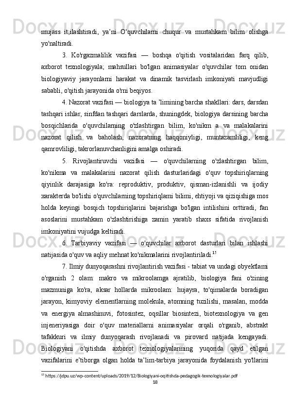 mujass   it;ilashtiradi,   ya’ni   O‘quvchilarni   chuqur   va   mustahkam   bilim   olishga
yo'naltiradi. 
3.   Ko'rgazmalilik   vazifasi   —   boshqa   o'qitish   vositalaridan   farq   qilib,
axborot   texnologiyala;   mahsullari   bo'lgan   animasiyalar   o'quvchilar   tom   onidan
biologiyaviy   jarayonlarni   harakat   va   dinamik   tasvirlash   imkoniyati   mavjudligi
sababli, o'qitish jarayonida o'rni beqiyos. 
4. Nazorat vazifasi — biologiya ta ’limining barcha shakllari: dars, darsdan
tashqari ishlar, sinfdan tashqari darslarda, shuningdek, biologiya darsining barcha
bosqichlarida   o'quvchilarning   o'zlashtirgan   bilim,   ko'nikm   a   va   malakalarini
nazorat   qilish   va   baholash,   nazoratning   haqqoniyligi,   muntazamliligi,   keng
qamrovliligi, takrorlanuvchanligini amalga oshiradi. 
5.   Rivojlantiruvchi   vazifasi   —   o'quvchilarning   o'zlashtirgan   bilim,
ko'nikma   va   malakalarini   nazorat   qilish   dasturlaridagi   o'quv   topshiriqlarning
qiyinlik   darajasiga   ko'ra:   reproduktiv,   produktiv,   qisman-izlanishli   va   ijodiy
xarakterda bo'lishi o'quvchilarning topshiriqlami bilimi, ehtiyoji va qiziqishiga mos
holda   keyingi   bosqich   topshiriqlarini   bajarishga   bo'lgan   intilishini   orttiradi,   fan
asoslarini   mustahkam   o'zlashtirishiga   zamin   yaratib   shaxs   sifatida   rivojlanish
imkoniyatini vujudga keltiradi. 
6.   Tarbiyaviy   vazifasi   —   o'quvchilar   axborot   dasturlari   bilan   ishlashi
natijasida o'quv va aqliy mehnat ko'nikmalarini rivojlantiriladi. 15
 
7. Ilmiy dunyoqarashni rivojlantirish vazifasi - tabiat va undagi obyektlami
o'rganish   2   olam:   makro   va   mikroolamga   ajratilib,   biologiya   fani   o'zining
mazmuniga   ko'ra,   aksar   hollarda   mikroolam:   hujayra,   to'qimalarda   boradigan
jarayon,   kimyoviy   elementlarning   molekula,   atomning   tuzilishi,   masalan,   modda
va   energiya   almashinuvi,   fotosintez,   oqsillar   biosintezi,   biotexnologiya   va   gen
injeneriyasiga   doir   o'quv   materiallarni   animasiyalar   orqali   o'rganib,   abstrakt
tafakkuri   va   ilmiy   dunyoqarash   rivojlanadi   va   pirovard   natijada   kengayadi.
Biologiyani   o'qitishda   axborot   texnologiyalarining   yuqorida   qayd   etilgan
vazifalarini   e’tiborga   olgan   holda   ta’lim-tarbiya   jarayonida   foydalanish   yo'llarini
15
 https://jdpu.uz/wp-content/uploads/2019/12/Biologiyani-oqitishda-pedagogik-texnologiyalar.pdf
18 