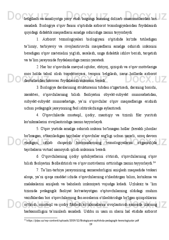 belgilash va amaliyotga joriy etish bugungi  kunning dolzarb muammolaridan biri
sanaladi. Biologiya o'quv fanini o'qitishda axborot texnologiyalaridan foydalanish
quyidagi didaktik maqsadlarni amalga oshirishga zamin tayyorlaydi: 
1.   Axborot   texnologiyalari   biologiyani   o'qitishda   ko'zda   tutiladigan
ta’limiy,   tarbiyaviy   va   rivojlantiruvchi   maqsadlarni   amalga   oshirish   imkonini
beradigan o'quv materialini yig'ish, saralash, unga didaktik ishlov berish, tarqatish
va ta’lim jarayonida foydalanishga zamin yaratadi. 
2. Har bir o'quvchida mavjud iqtidor, ehtiyoj, qiziqish va o'quv motivlariga
mos   holda   tahsil   olish   trayektoriyasi,   tempini   belgilash,   zarur   hollarda   axborot
dasturlaridan takroran foydalanish imkonini beradi. 
3. Biologiya darslarining strukturasini tubdan o'zgartiradi, darsning borishi,
xarakteri,   o'quvchilarning   bilish   faoliyatini   obyekt-subyekt   munosabatidan,
subyekt-subyekt   munosabatiga,   ya’ni   o'quvchilar   o'quv   maqsadlariga   erishish
uchun pedagogik jarayonning faol ishtirokchisiga aylantiradi. 
4.   O'quvchilarda   mustaqil,   ijodiy,   mantiqiy   va   tizimli   fikr   yuritish
ko'nikmalarini rivojlantirishga zamin tayyorlaydi. 
5. O'quv yurtida amalga oshirish imkoni bo'lmagan hollar (kerakli jihozlar
bo'lmagan, o'tkaziladigan tajribalar o'quvchilar sog'ligi uchun zararli, uzoq davom
etadigan,   ishlab   chiqarish   korxonalarining   texnologiyalarini   o'rganish)da
tajribalarni virtual namoyish qilish imkonini beradi. 
6.   O'quvchilarning   ijodiy   qobiliyatlarini   o'stirish,   o'quvchilarning   o'quv
bilish faoliyatini faollashtirish va o'quv motivlarmi orttirishga zamin tayyorlaydi. 16
 
7.   Ta’lim-tarbiya   jarayonining   samaradorligini   aniqlash   maqsadida   teskari
aloqa, ya’ni qisqa muddat  ichida o'quvchilarning o'zlashtirgan bilim, ko'nikma va
malakalarini   aniqlash   va   baholash   imkoniyati   vujudga   keladi.   Uzluksiz   ta   ’lim
tizimida   pedagogik   faoliyat   ko'rsatayotgan   o'qituvchilaming   oldidagi   muhim
vazifalardan biri o'quvchilarning fan asoslarini o'zlashtirishga bo'lgan qiziqishlarini
orttirish, mustaqil va ijodiy fikrlash ko'nikmalarini rivojlantirish asnosida ularning
barkamolligini   ta’minlash   sanaladi.   Ushbu   m   uam   m   olarni   hal   etishda   axborot
16
 https://jdpu.uz/wp-content/uploads/2019/12/Biologiyani-oqitishda-pedagogik-texnologiyalar.pdf
19 