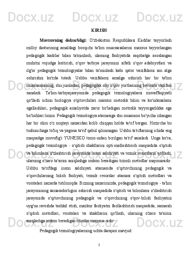 KIRISH
Mavzuvning   dolzarbligi:   O'zbekiston   Respublikasi   Kadrlar   tayyorlash
milliy   dasturining   amaldagi   bosqichi   ta'lim   muassasalarini   maxsus   tayyorlangan
pedagogik   kadrlar   bilan   ta'minlash,   ularning   faoliyatida   raqobatga   asoslangan
muhitni   vujudga   keitirish,   o'quv   tarbiya   jarayonini   sifatli   o'quv   adabiyotlari   va
ilg'or   pedagogik   texnologiyalar   bilan   ta'minlash   kabi   qator   vazifalarni   am   alga
oshirishni   ko'zda   tutadi.   Ushbu   vazifalarni   amalga   oshirish   har   bir   ta'lim
muassasasining, shu jumladan, pedagogika oliy o'quv yurtlarining bevosita vazifasi
sanaladi.   Ta'lim-tarbiyajarayonida   pedagogik   texnologiyalarni   muvaffaqiyatli
qo'llash   uchun   biologiya   o'qituvchilari   maxsus   metodik   bilim   va   ko'nikmalarni
egallashlari,   pedagogik   amaliyotda   zarur   bo'ladigan   metodik   tayyorgarlikka   ega
bo'lishlari lozim. Pedagogik texnologiya atamasiga shu muammo bo'yicha izlangan
har   bir  olim   o'z  nuqtayi  nazaridan  kclib  chiqqan   holda  ta'rif  bergan.  Hozircha  bu
tushunchaga to'liq va yagona ta'rif qabul qilinmagan. Ushbu ta'riflarning ichida eng
maqsadga   muvofig'i   YUNESKO   tomo-nidan   bcrilgan   ta'rif   sanaladi.   Unga   ko'ra,
pedagogik   texnologiya   -   o'qitish   shakllarini   opti-mallashtirish   maqsadida   o'qitish
va bilirnlami o'zlashtirish jarayonida inson salohiyati va texnik resurslarni qo'llash,
ularning o'zaro ta'sirini aniqlashga irnkon beradigan tizimli metodlar majmuasidir.
Ushbu   ta'rifdagi   inson   salohiyati   atamasida   o'qituvchining   pedagogik   va
o'quvchilarning   bilish   faoliyati,   texnik   resurslar   atamasi   o'qitish   metodlari   va
vositalari nazarda tutilmoqda. Bizning nazarimizda, pedagogik texnologiya - ta'lim
jarayonining samaradorligini oshirish maqsadida o'qitish va bilimlarni o'zlashtirish
jarayonida   o'qituvchining   pedagogik   va   o'quvchining   o'quv-bilish   faoliyatini
uyg'un ravishda tashkil etish, mazkur faoliyatni faollashtirish maqsadida, samarali
o'qitish   metodlari,   vositalari   va   shakllarini   qo'llash,   ularning   o'zaro   ta'sirini
aniqlashga imkon beradigan titimlar majmua-sidir. 
Pedagogik texnologiyalarning uchta darajasi mavjud: 
2 