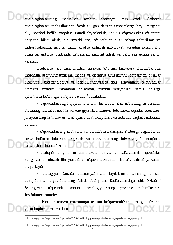 texnologiyalarining   mahsullari   muhim   ahamiyat   kasb   etadi.   Axborot
texnologiyalari   mahsullaridan   foydalanilgan   darslar   axborotlarga   boy,   ko'rgazm
ali,   interfaol   bo'lib,   vaqtdan   unumli   foydalanish,   har   bir   o'quvchining   o'z   tempi
bo'yicha   bilim   olish,   o'q   ituvchi   esa,   o'quvchilar   bilan   tabaqalashtirilgan   va
individuallashtirilgan   ta   ’limni   amalga   oshirish   imkoniyati   vujudga   keladi,   shu
bilan   bir   qatorda   o'qitishda   natijalarini   nazorat   qilish   va   baholash   uchun   zamin
yaratadi.
Biologiya   fani   mazmunidagi   hujayra,   to‘qima,   kimyoviy   elementlaming
molekula, atomning tuzilishi, modda va energiya almashinuvi, fotosintez, oqsillar
biosintezi,   biotexnologiya   va   gen   injeneriyasiga   doir   jarayonlarni   o‘quvchilar
bevosita   kuzatish   imkoniyati   bo'lmaydi,   mazkur   jarayonlarni   vizual   holatga
aylantirish ko'zlangan natijani beradi. 17
 Jumladan, 
•   o'quvchilarning   hujayra,   to'qim   a,   kimyoviy   elementlarning   m   olekula,
atomning tuzilishi,  modda  va energiya  almashinuvi,  fotosintez,  oqsillar   biosintezi
jarayoni haqida tasaw ur hosil qilish, abstraksiyalash va xotirada saqlash imkonini
bo'ladi; 
•   o'quvchilarning   motivlari   va   o'zlashtirish   darajasi   e’tiborga   olgan   holda
zarur   hollarda   takroran   o'rganish   va   o'quvchilarning   bilimidagi   bo'shliqlarni
to'ldirish irrikonini beradi; 
•   biologik   jarayonlarni   animasiyalar   tarzida   virtuallashtirish   o'quvchilar
ko'rgazmali - obrazli  fikr yuritish va o'quv materialini to'liq o'zlashtirishga zamin
tayyorlaydi; 
•   biologiya   darsida   animasiyalardan   foydalanish   darsning   barcha
bosqichlarida   o'quvchilarning   bilish   faoliyatini   faollashtirishga   olib   keladi. 18
Biologiyani   o'qitishda   axborot   texnologiyalarning   quyidagi   mahsullaridan
foydalanish mumkin: 
1.   Har   bir   mavzu   mazmuniga   asosan   ko'rgazmalilikni   amalga   oshirish,
ya’ni taqdimot materiallari. 
17
 https://jdpu.uz/wp-content/uploads/2019/12/Biologiyani-oqitishda-pedagogik-texnologiyalar.pdf
18
 https://jdpu.uz/wp-content/uploads/2019/12/Biologiyani-oqitishda-pedagogik-texnologiyalar.pdf
20 