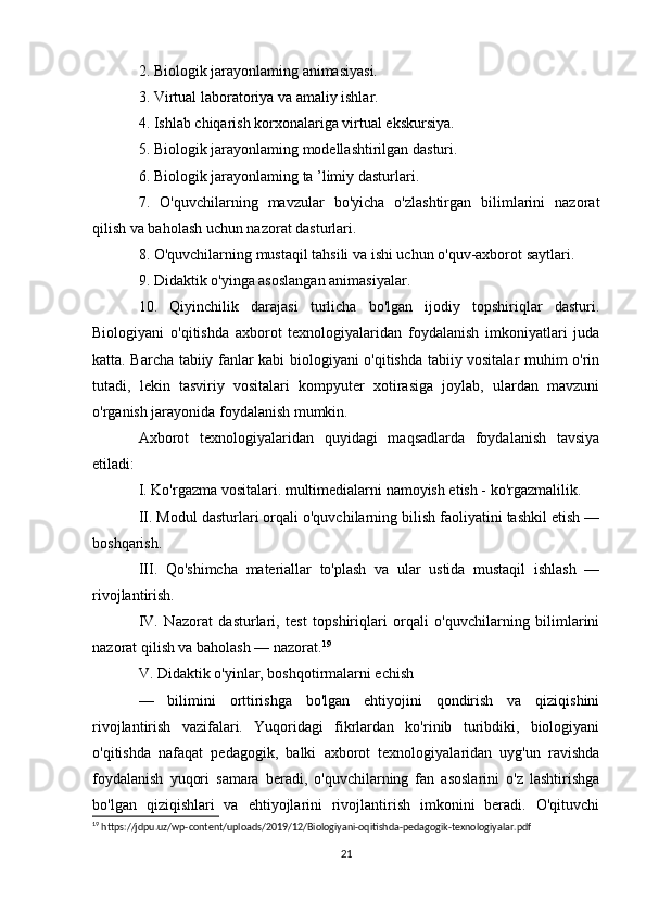 2. Biologik jarayonlaming animasiyasi. 
3. Virtual laboratoriya va amaliy ishlar. 
4. Ishlab chiqarish korxonalariga virtual ekskursiya. 
5. Biologik jarayonlaming modellashtirilgan dasturi. 
6. Biologik jarayonlaming ta ’limiy dasturlari. 
7.   O'quvchilarning   mavzular   bo'yicha   o'zlashtirgan   bilimlarini   nazorat
qilish va baholash uchun nazorat dasturlari. 
8. O'quvchilarning mustaqil tahsili va ishi uchun o'quv-axborot saytlari. 
9. Didaktik o'yinga asoslangan animasiyalar. 
10.   Qiyinchilik   darajasi   turlicha   bo'lgan   ijodiy   topshiriqlar   dasturi.
Biologiyani   o'qitishda   axborot   texnologiyalaridan   foydalanish   imkoniyatlari   juda
katta. Barcha tabiiy fanlar kabi biologiyani o'qitishda tabiiy vositalar muhim o'rin
tutadi,   lekin   tasviriy   vositalari   kompyuter   xotirasiga   joylab,   ulardan   mavzuni
o'rganish jarayonida foydalanish mumkin. 
Axborot   texnologiyalaridan   quyidagi   maqsadlarda   foydalanish   tavsiya
etiladi: 
I. Ko'rgazma vositalari. multimedialarni namoyish etish - ko'rgazmalilik. 
II. Modul dasturlari orqali o'quvchilarning bilish faoliyatini tashkil etish —
boshqarish. 
III.   Qo'shimcha   materiallar   to'plash   va   ular   ustida   mustaqil   ishlash   —
rivojlantirish. 
IV.   Nazorat   dasturlari,   test   topshiriqlari   orqali   o'quvchilarning   bilimlarini
nazorat qilish va baholash — nazorat. 19
 
V. Didaktik o'yinlar, boshqotirmalarni echish 
—   bilimini   orttirishga   bo'lgan   ehtiyojini   qondirish   va   qiziqishini
rivojlantirish   vazifalari.   Yuqoridagi   fikrlardan   ko'rinib   turibdiki,   biologiyani
o'qitishda   nafaqat   pedagogik,   balki   axborot   texnologiyalaridan   uyg'un   ravishda
foydalanish   yuqori   samara   beradi,   o'quvchilarning   fan   asoslarini   o'z   lashtirishga
bo'lgan   qiziqishlari   va   ehtiyojlarini   rivojlantirish   imkonini   beradi.   O'qituvchi
19
 https://jdpu.uz/wp-content/uploads/2019/12/Biologiyani-oqitishda-pedagogik-texnologiyalar.pdf
21 
