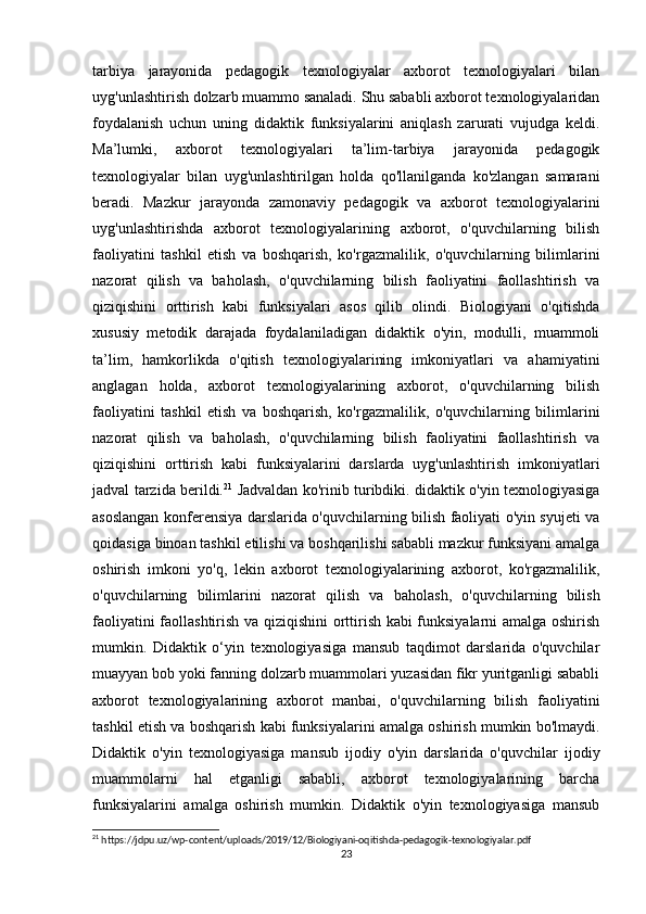 tarbiya   jarayonida   pedagogik   texnologiyalar   axborot   texnologiyalari   bilan
uyg'unlashtirish dolzarb muammo sanaladi. Shu sababli axborot texnologiyalaridan
foydalanish   uchun   uning   didaktik   funksiyalarini   aniqlash   zarurati   vujudga   keldi.
Ma’lumki,   axborot   texnologiyalari   ta’lim-tarbiya   jarayonida   pedagogik
texnologiyalar   bilan   uyg'unlashtirilgan   holda   qo'llanilganda   ko'zlangan   samarani
beradi.   Mazkur   jarayonda   zamonaviy   pedagogik   va   axborot   texnologiyalarini
uyg'unlashtirishda   axborot   texnologiyalarining   axborot,   o'quvchilarning   bilish
faoliyatini   tashkil   etish   va   boshqarish,   ko'rgazmalilik,   o'quvchilarning   bilimlarini
nazorat   qilish   va   baholash,   o'quvchilarning   bilish   faoliyatini   faollashtirish   va
qiziqishini   orttirish   kabi   funksiyalari   asos   qilib   olindi.   Biologiyani   o'qitishda
xususiy   metodik   darajada   foydalaniladigan   didaktik   o'yin,   modulli,   muammoli
ta’lim,   hamkorlikda   o'qitish   texnologiyalarining   imkoniyatlari   va   ahamiyatini
anglagan   holda,   axborot   texnologiyalarining   axborot,   o'quvchilarning   bilish
faoliyatini   tashkil   etish   va   boshqarish,   ko'rgazmalilik,   o'quvchilarning   bilimlarini
nazorat   qilish   va   baholash,   o'quvchilarning   bilish   faoliyatini   faollashtirish   va
qiziqishini   orttirish   kabi   funksiyalarini   darslarda   uyg'unlashtirish   imkoniyatlari
jadval tarzida berildi. 21
  Jadvaldan ko'rinib turibdiki. didaktik o'yin texnologiyasiga
asoslangan konferensiya darslarida o'quvchilarning bilish faoliyati o'yin syujeti va
qoidasiga binoan tashkil etilishi va boshqarilishi sababli mazkur funksiyani amalga
oshirish   imkoni   yo'q,   lekin   axborot   texnologiyalarining   axborot,   ko'rgazmalilik,
o'quvchilarning   bilimlarini   nazorat   qilish   va   baholash,   o'quvchilarning   bilish
faoliyatini faollashtirish va qiziqishini  orttirish kabi funksiyalarni amalga oshirish
mumkin.   Didaktik   o‘yin   texnologiyasiga   mansub   taqdimot   darslarida   o'quvchilar
muayyan bob yoki fanning dolzarb muammolari yuzasidan fikr yuritganligi sababli
axborot   texnologiyalarining   axborot   manbai,   o'quvchilarning   bilish   faoliyatini
tashkil etish va boshqarish kabi funksiyalarini amalga oshirish mumkin bo'lmaydi.
Didaktik   o'yin   texnologiyasiga   mansub   ijodiy   o'yin   darslarida   o'quvchilar   ijodiy
muammolarni   hal   etganligi   sababli,   axborot   texnologiyalarining   barcha
funksiyalarini   amalga   oshirish   mumkin.   Didaktik   o'yin   texnologiyasiga   mansub
21
 https://jdpu.uz/wp-content/uploads/2019/12/Biologiyani-oqitishda-pedagogik-texnologiyalar.pdf
23 